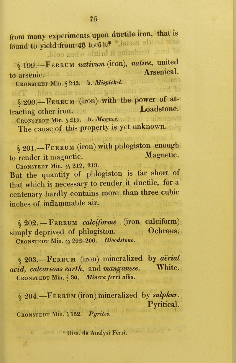 from many expeiimentsi upon ductile iron, that is found to yield:frbm-4« to-Sl*.^ %lB)^)fn sii^ ^ l'99—Ferrum nativum (iron), native, united to arsenic. Arsenical. Ckonstedt Min. §243. h. Mispickel. § 200.—Ferrum (iron) with the power of at- tracting other iron. Loadstone. Cronstedt Min. § 211. b. Maf^nes. The cause of this property is yet unknown. § 201.—Ferrum (iron) with phlogiston enough to render it magnetic. Magnetic. Cronstedt Min. §§ 212, 213. But the quantity of phlogiston is far short of that which is necessary to render it ductile, for a centenary hardly contains more than three cubic inches of inflammable air. § 202. —Ferrum calciforme (iron calciform) simply deprived of phlogiston. Ochrous, Cronstedt Min. §§ 202-206. Bloodstone. § 203.—Ferrum (iron) mineralized by aerial acid, calcareous earth, and manganese. White. Cronstedt Min. § 30. Minera ferri alba. § 204.—Ferrum (iron) inineralized by sulphur. Pyritical. Cronstedt Min. § 162. Pyrites. * Diss, Analysi Ferri.