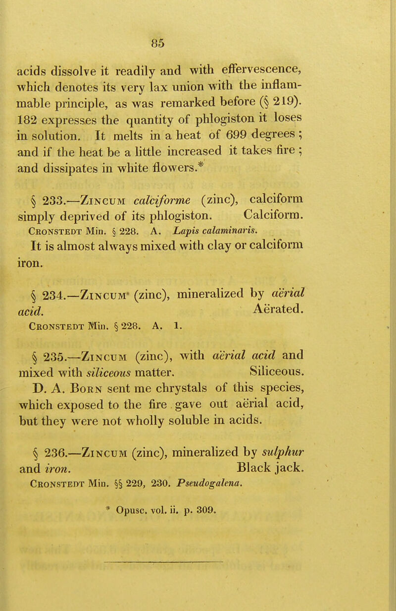 acids dissolve it readily and with effervescence, which denotes its very lax union with the inflam- mable principle, as was remarked before (§ 219). 182 expresses the quantity of phlogiston it loses in solution. It melts in a heat of 699 degrees ; and if the heat be a little increased it takes fire ; and dissipates in white flowers.* § 233.—ZiNCUM calciforme (zinc), calciform simply deprived of its phlogiston. Calciform. Cronstedt Min, § 228. A. Lapis calaminaris. It is almost always mixed with clay or calciform iron. § 234.—ZiNCUM* (zinc), mineralized by aerial acid. Aerated. Cronstedt Min. § 228. A. 1. § 235.—ZiNCUM (zinc), with aerial acid and mixed with siliceous matter. Siliceous. D. A. Born sent me chrystals of this species, which exposed to the fire gave out aerial acid, but they were not wholly soluble in acids. § 236.—ZiNCUM (zinc), mineralized by sulphur and iron. Black jack. Cronstedt Miu. §§ 229, 230. Pseudogalena.