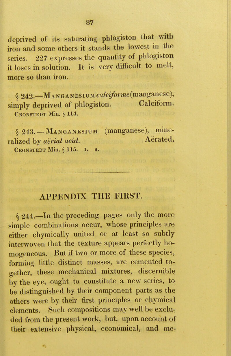 deprived of its saturating phlogiston that with iron and some others it stands the lowest in the series. 227 expresses the quantity of phlogiston it loses in solution. It is very difficult to melt, more so than iron. § 242.—Manganesium ca/c2/ome(manganese), simply deprived of phlogiston. Calciform. Cronstedt Min. § 114. § 243. —Manganesium (manganese), mine- ralized by aerial acid. Aerated. Cronstedt Min. § 115. i. a. APPENDIX THE FIRST. § 244.—In the preceding pages only the more simple combinations occur, whose principles are either chymically united or at least so subtly interwoven that the texture appears perfectly ho- mogeneous. But if two or more of these species, forming little distinct masses, are cemented to- gether, these mechanical mixtures, discernible by the eye, ought to constitute a new series, to be distinguished by their component parts as the others were by their first principles or chymical elements. Such compositions may well be exclu- ded from the present work, but, upon account of their extensive physical, economical, and me-