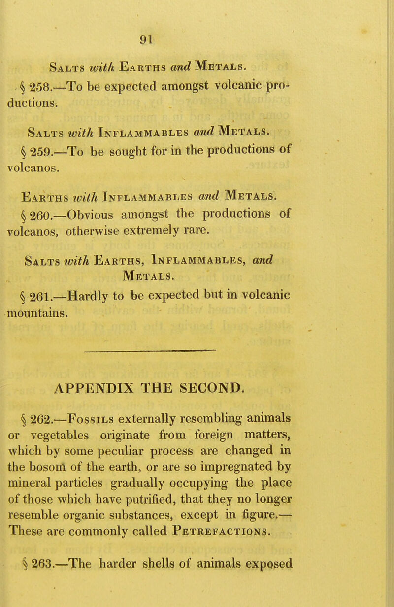 Salts ivitli Earths and Metals. , <^ 258.—To be expected amongst volcanic pro- ductions. Salts with Inflammables and Metals. § 259.—To be sought for in the productions of volcanos. Earths ivith Inflammables and Metals. ^ 260.—Obvious amongst the productions of volcanos, otherwise extremely rare. Salts with Earths, Inflammables, and Metals. § 261.—Hardly to be expected but in volcanic mountains. APPENDIX THE SECOND. § 262.—Fossils externally resembling animals or vegetables originate from foreign matters, which by some peculiar process are changed in the bosom of the earth, or are so impregnated by mineral particles gradually occupying the place of those which have putrified, that they no longer resemble organic substances, except in figure.— These are commonly called Petrefactions. ^ 263.—The harder shells of animals exposed