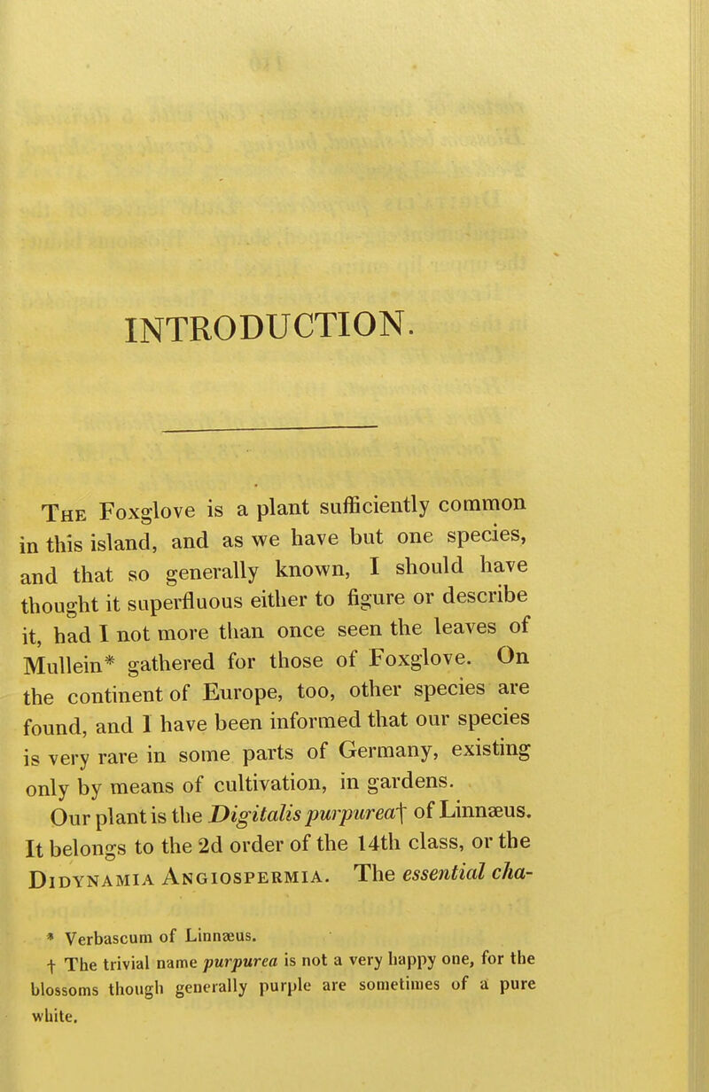 INTRODUCTION. The Foxglove is a plant sufficiently common in this island, and as we have but one species, and that so generally known, I should have thought it superfluous either to figure or describe it, had I not more than once seen the leaves of Mullein* gathered for those of Foxglove. On the continent of Europe, too, other species are found, and 1 have been informed that our species is very rare in some parts of Germany, existing only by means of cultivation, in gardens. Our plant is the Digitalis purpurea^ of Linnaeus. It belongs to the 2d order of the I4th class, or the DiDYNAMiA Angiospermia. The essential cha- * Verbascum of Linnaeus. t The trivial name purpurea is not a very happy one, for the blossoms though generally purple are sometimes of a pure white.