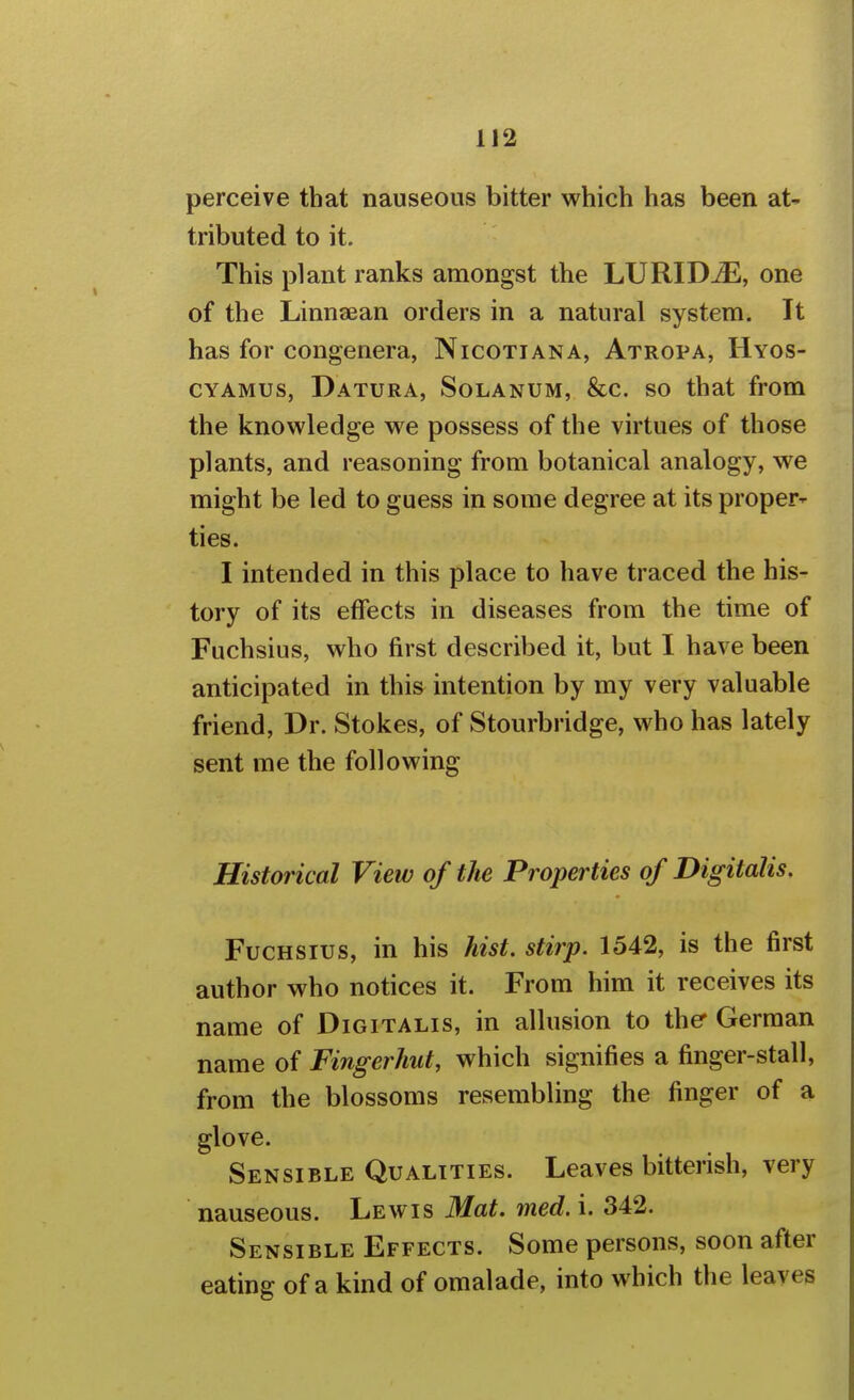 perceive that nauseous bitter which has been at- tributed to it. This plant ranks amongst the LURIDjE, one of the Linnaean orders in a natural system. It has for congenera, Nicotiana, Atropa, Hyos- CYAMUs, Datura, Solanum, &c. so that from the knowledge we possess of the virtues of those plants, and reasoning from botanical analogy, we might be led to guess in some degree at its proper^ ties. I intended in this place to have traced the his- tory of its effects in diseases from the time of Fuchsius, who first described it, but I have been anticipated in this intention by my very valuable friend, Dr. Stokes, of Stourbridge, who has lately sent me the following Historical View of the Properties of Digitalis. Fuchsius, in his Jiist. stirp. 1542, is the first author who notices it. From him it receives its name of Digitalis, in allusion to the German name of Fingerhut, which signifies a finger-stall, from the blossoms resembling the finger of a glove. Sensible Qualities. Leaves bitterish, very nauseous. Lewis Mat. med. i. 342. Sensible Effects. Some persons, soon after eating of a kind of omalade, into which the leaves