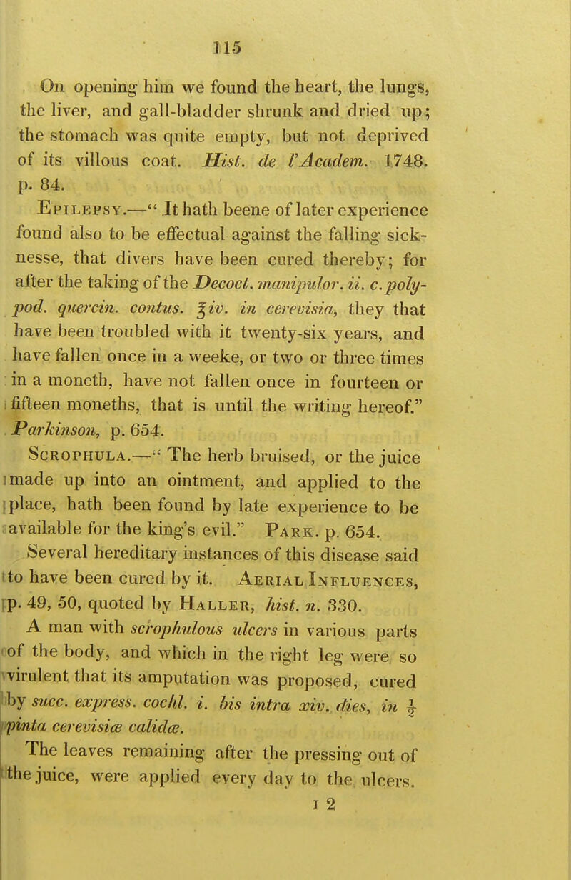 J15 On opening him we found the heart, the lungs, the liver, and gall-bladder shrunk and dried up; the stomach was quite empty, but not deprived of its villous coat. Hist, de VAcadem. 1748. p. 84. Epilepsy.— It hath beene of later experience found also to be effectual against the falling sick- nesse, that divers have been cured thereby; for after the taking of the Decoct, mcmipulor. ii. c.poly- pod, qiiercin. contus. ^ iv. in cerevisia, they that have been troubled with it twenty-six years, and have fallen once in a weeke, or two or three times in a moneth, have not fallen once in fourteen or i fifteen moneths, that is until the writing hereof. Parkinson, p. 654. ScROPHULA.— The herb bruised, or the juice I made up into an ointment, and applied to the [place, hath been found by late experience to be ; available for the king's evil. Parr. p. 654. Several hereditary instances of this disease said tto have been cured by it. Aerial Influences, Fp. 49, 50, quoted by Haller, hist. n. 330. A man with scrophulous ulcers in various parts (lof the body, and which in the right leg were so wirulent that its amputation was proposed, cured liby succ. express, coclil. i. his intra xiv. dies, in f ^nta cerevisia calidce. The leaves remaining after the pressing out of tithe juice, were applied every day to the ulcers.