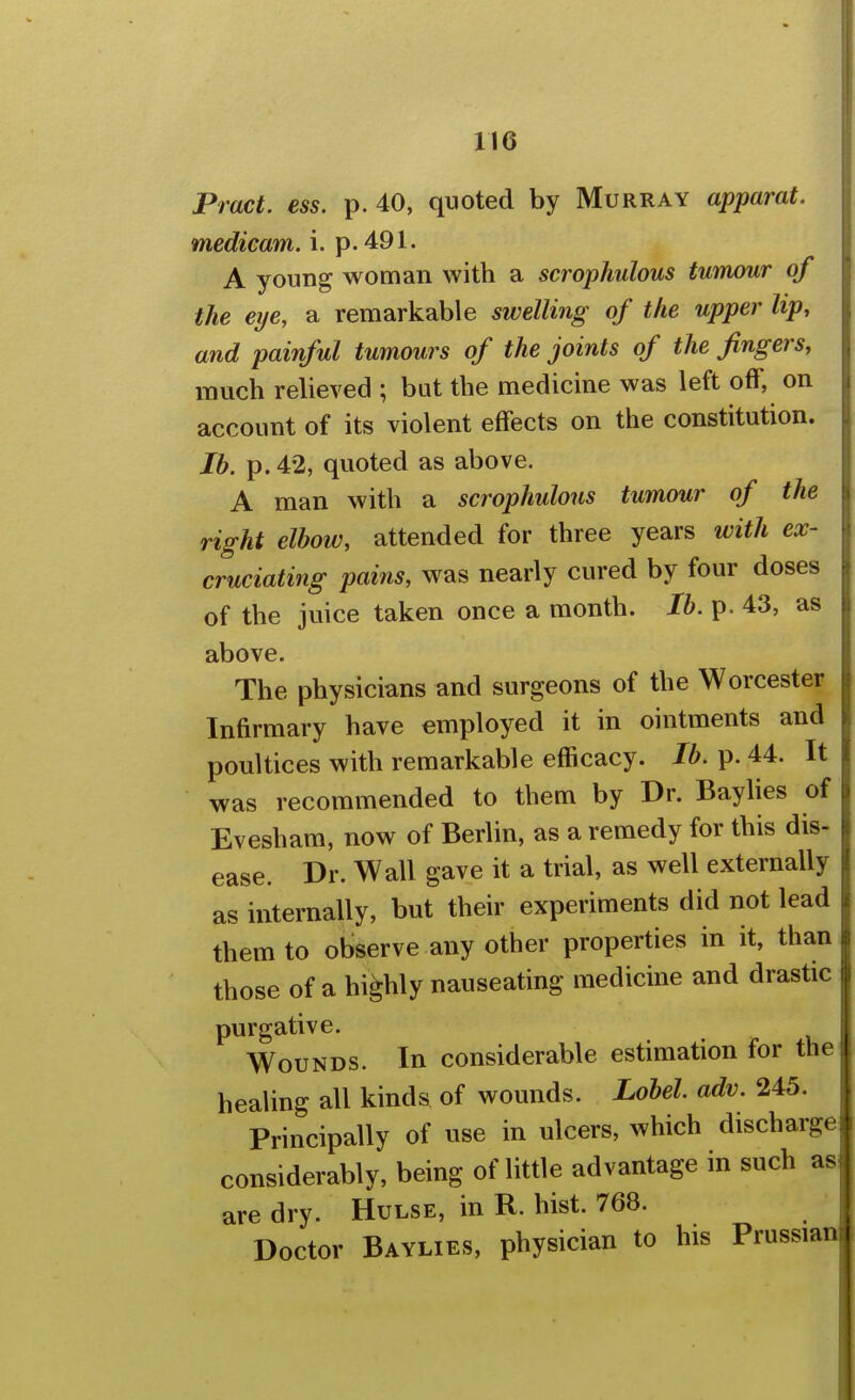 Pract. ess. p. 40, quoted by Murray apparat. medicam. i. p. 491. A young woman with a scrophulous tumour of the eye, a remarkable swelling of the upper lip, and painful tumours of the joints of the fingers, much relieved ; but the medicine was left off, on account of its violent effects on the constitution. lb. p. 42, quoted as above. A man with a scrophulous tumour of the right elbow, attended for three years with ex- cruciating pains, was nearly cured by four doses of the juice taken once a month. lb. p. 43, as above. The physicians and surgeons of the Worcester Infirmary have employed it in ointments and poultices with remarkable efficacy. lb. p. 44. It was recommended to them by Dr. Bayhes of Evesham, now of Berlin, as a remedy for this dis- ease. Dr. Wall gave it a trial, as well externally as internally, but their experiments did not lead them to observe any other properties in it, than those of a highly nauseating medicine and drastic purgative. Wounds. In considerable estimation for the healing all kinds of wounds. Lobel. adv. 245. Principally of use in ulcers, which discharge! considerably, being of little advantage in such as| are dry. Hulse, in R. hist. 768. Doctor Baylies, physician to his Prussian