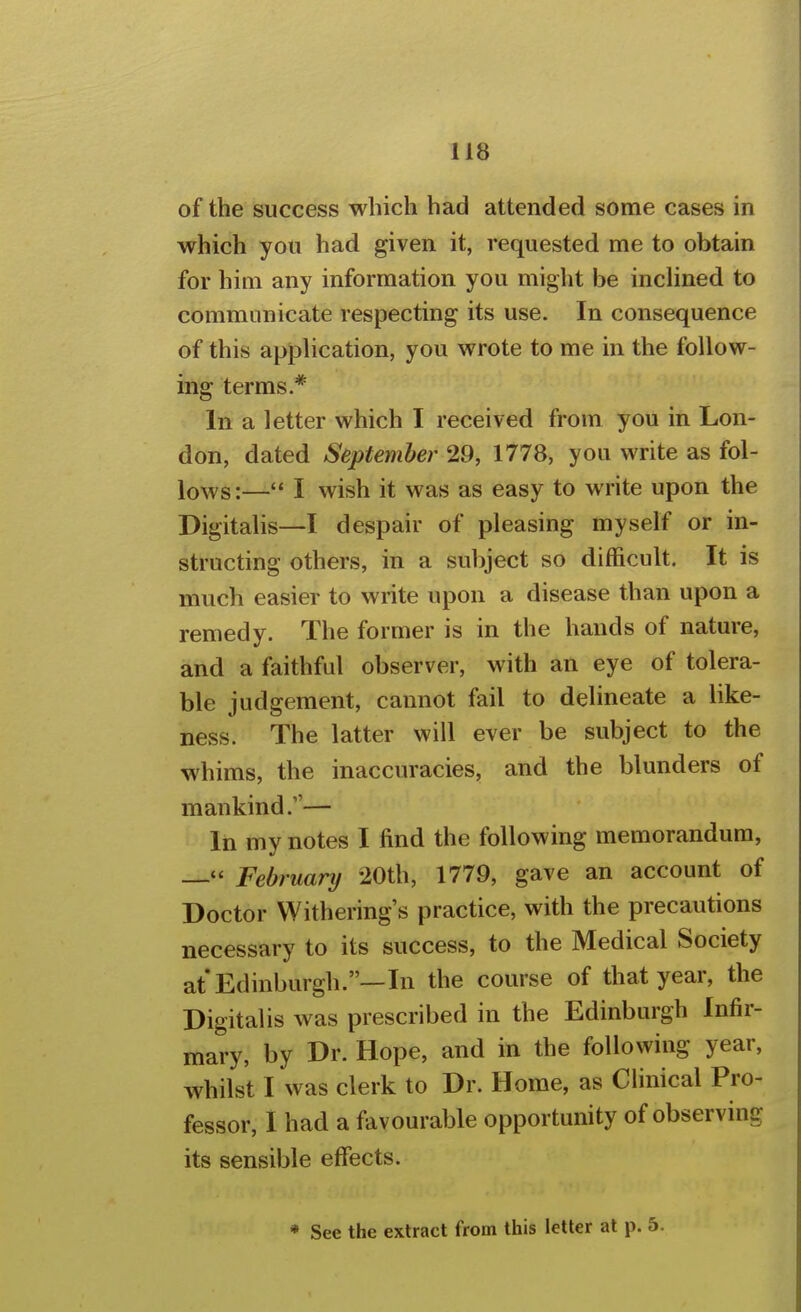 of the success which had attended some cases in which you had given it, requested me to obtain for him any information you might be inclined to communicate respecting its use. In consequence of this application, you wrote to me in the follow- ing terms * In a letter which I received from you in Lon- don, dated September 29, 1778, you write as fol- lo-^s:— I wish it was as easy to write upon the Digitalis—I despair of pleasing myself or in- structing others, in a subject so difficult. It is much easier to write upon a disease than upon a remedy. The former is in the hands of nature, and a faithful observer, with an eye of tolera- ble judgement, cannot fail to delineate a like- ness. The latter will ever be subject to the whims, the inaccuracies, and the blunders of mankind.— In my notes I find the following memorandum, — February •20th, 1779, gave an account of Doctor Withering's practice, with the precautions necessary to its success, to the Medical Society at Edinburgh.—In the course of that year, the Digitalis was prescribed in the Edinburgh Infir- mary, by Dr. Hope, and in the following year, whilst I was clerk to Dr. Home, as Clinical Pro- fessor, I had a favourable opportunity of observing its sensible effects. * See the extract from this letter at p. 5.