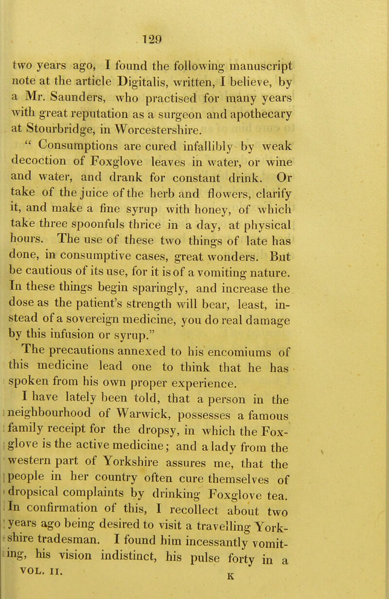 two years ago, I found the following manuscript note at the article Digitalis, written, I believe, by a Mr. Saunders, who practised for many years with great reputation as a surgeon and apothecary at Stourbridge, in Worcestershire.  Consumptions are cured infallibly by weak decoction of Foxglove leaves in water, or wine and water, and drank for constant drink. Or take of the juice of the herb and flowers, clarify it, and make a fine syrup with honey, of which take three spoonfuls thrice in a day, at physical hours. The use of these two things of late has done, in consumptive cases, great wonders. But be cautious of its use, for it is of a vomiting nature. In these things begin sparingly, and increase the dose as the patient's strength wall bear, least, in- stead of a sovereign medicine, you do real damage by this infusion or syrup. The precautions annexed to his encomiums of this medicine lead one to think that he has spoken froai his own proper experience. I have lately been told, that a person in the i neighbourhood of Warwick, possesses a famous family receipt for the dropsy, in which the Fox- : glove is the active medicine; and a lady from the western part of Yorkshire assures me, that the 1 people in her country often cure themselves of • dropsical complaints by drinking Foxglove tea. In confirmation of this, I recollect about two ' years ago being desired to visit a travelling York- ^ shire tradesman. I found him incessantly vomit- ling, his vision indistinct, his pulse forty in a VOL. II.