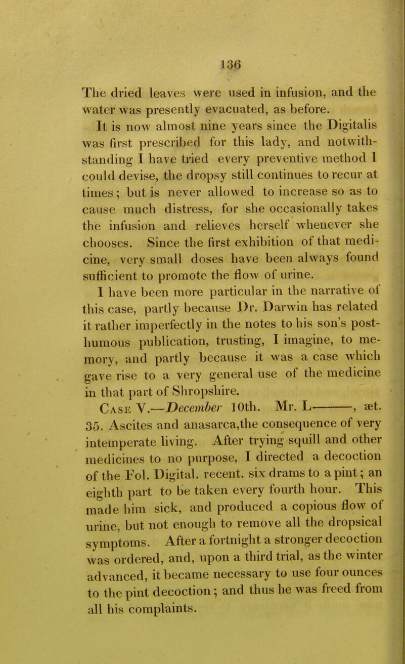 The dried leaves were used in infusion, and the water was presently evacuated, as before. It is now almost nine years since the Digitalis was first prescribed for this lady, and notwith- standing I have tried every preventive method I could devise, the dropsy still continues to recur at times; but is never allowed to increase so as to cause much distress, for she occasionally takes the infusion and relieves herself whenever she chooses. Since the first exhibition of that medi- cine, very small doses have been always found sufficient to promote the flow of urine. I have been more particular in the narrative of this case, partly because Dr. Darwin has related it rather imperfectly in the notes to his son's post- humous publication, trusting, I imagine, to me- mory, and partly because it was a case which gave rise to a very general use of the medicine in that part of Shropshire. Case y.—December 10th. Mr. L , set. 35. Ascites and anasarca,the consequence of very intemperate living. After trying squill and other medicines to no purpose, I directed a decoction of the Fol. Digital, recent, six drams to a pint; an eighth part to be taken every fourth hour. This made him sick, and produced a copious flow of urine, but not enough to remove all the dropsical symptoms. After a fortnight a stronger decoction was ordered, and, upon a third trial, as the winter advanced, it became necessary to use four ounces to the pint decoction; and thus he was freed from all his complaints.