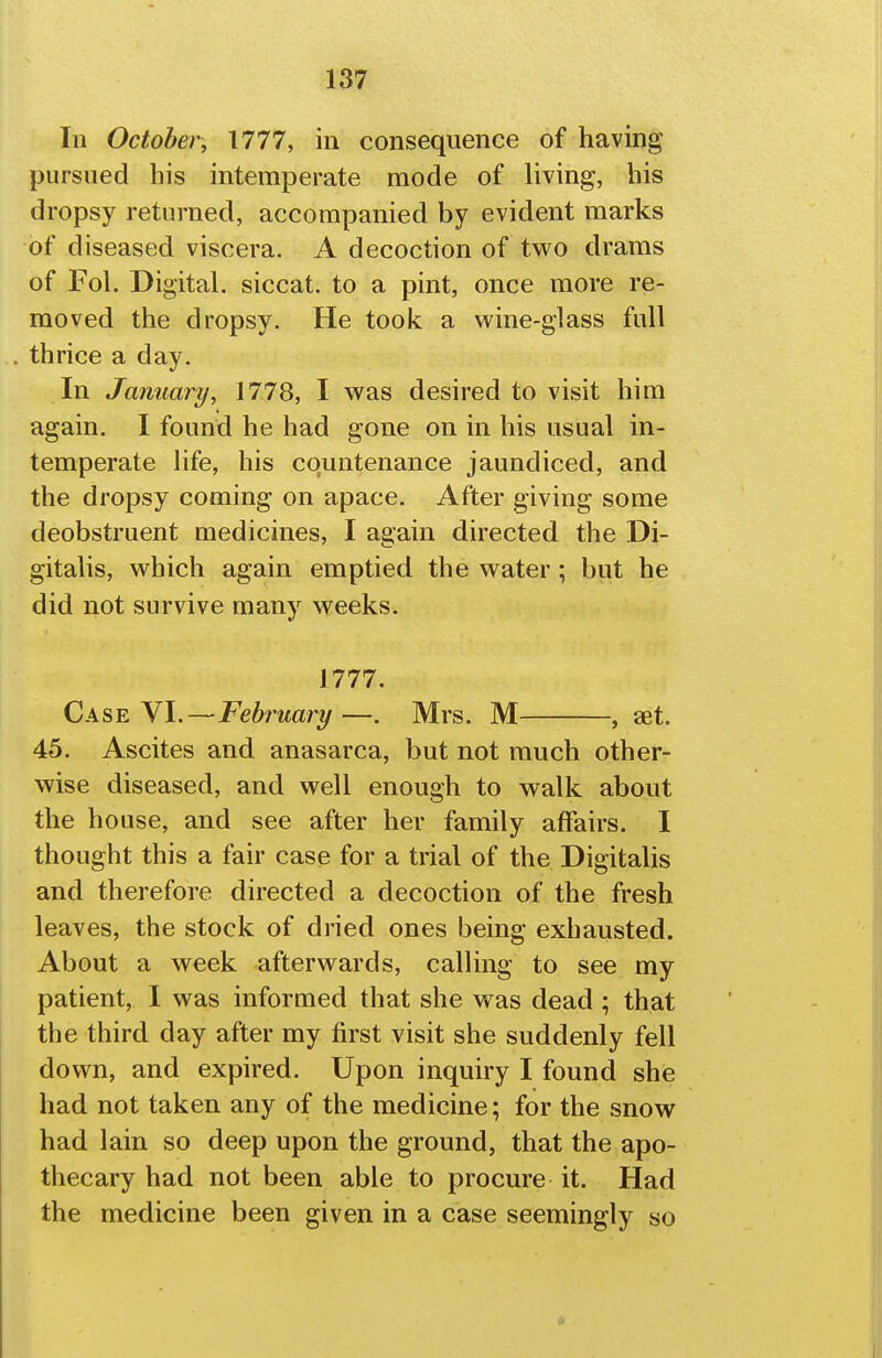 111 October, 1777, in consequence of having pursued his intemperate mode of living, his dropsy returned, accompanied by evident marks of diseased viscera. A decoction of two drams of Fol. Digital, siccat. to a pint, once more re- moved the dropsy. He took a wine-glass full thrice a day. In January, 1778, I was desired to visit him again. I found he had gone on in his usual in- temperate Hfe, his countenance jaundiced, and the dropsy coming on apace. After giving some deobstruent medicines, I again directed the Di- gitalis, which again emptied the water; but he did not survive many weeks. 1777. Cas^ W.—February—. Mrs. M , get. 45. Ascites and anasarca, but not much other- wise diseased, and well enough to walk about the house, and see after her family affairs. I thought this a fair case for a trial of the Digitalis and therefore directed a decoction of the fresh leaves, the stock of dried ones being exhausted. About a week afterwards, calling to see my patient, 1 was informed that she was dead ; that the third day after my first visit she suddenly fell down, and expired. Upon inquiry I found shie had not taken any of the medicine; for the snow had lain so deep upon the ground, that the apo- thecary had not been able to procure it. Had the medicine been given in a case seemingly «o