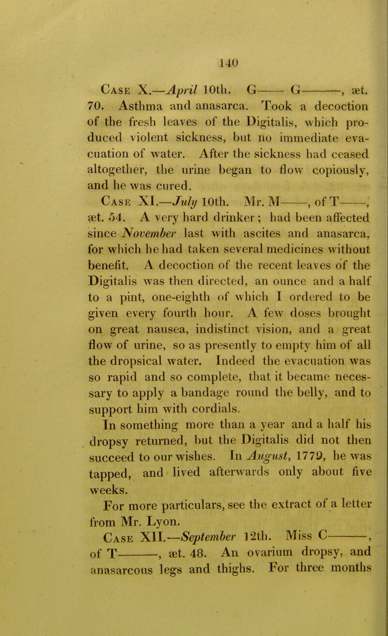 Case X.—April 10th. G G , aet. 70. Asthma and anasarca. Took a decoction of the fresh leaves of the Digitalis, which pro- duced violent sickness, but no immediate eva- cuation of water. After the sickness had ceased altogether, the urine began to flow copiously, and he was cured. Case XI.—10th. Mr. M , ofT , aet. 54. A very hard drinker; had been affected since November last with ascites and anasarca, for which he had taken several medicines without benefit. A decoction of the recent leaves of the Digitalis was then directed, an ounce and a half to a pint, one-eighth of which I ordered to be given every fourth hour. A few doses brought on great nausea, indistinct vision, and a great flow of urine, so as presently to empty him of all the dropsical water. Indeed the evacuation was so rapid and so complete, that it became neces- sary to apply a bandage round the belly, and to support him with cordials. In something more than a year and a half his dropsy returned, but the Digitalis did not then succeed to our wishes. In August, 1779, he was tapped, and lived afterwards only about five weeks. For more particulars, see the extract of a letter from Mr. Lyon. Case Xll.—September 12th. Miss C , of T , set. 48. An ovarium dropsy, and anasarcous legs and thighs. For three months