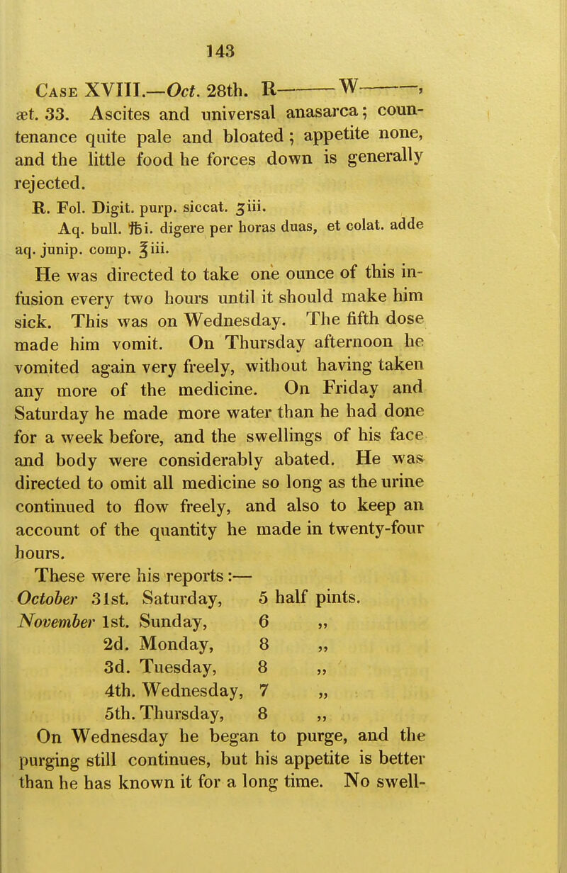 Case XVIII.—Oo^. 28th. R W , set. 33. Ascites and nniversal anasarca; coun- tenance quite pale and bloated; appetite none, and the little food he forces down is generally rejected. R. Fol. Digit, purp. siccat. ^iii. Aq. bull. 16i. digere per boras duas, et colat. adde aq. junip. comp. ^iii. He was directed to take one ounce of this in- fusion every two hours until it should make him sick. This was on Wednesday. The fifth dose made him vomit. On Thursday afternoon he vomited again very freely, without having taken any more of the medicine. On Friday and Saturday he made more water than he had done for a week before, and the swellings of his face and body were considerably abated. He wa» directed to omit all medicine so long as the urine continued to flow freely, and also to keep an account of the quantity he made in twenty-four hours. These w^ere his reports:— October 31st. Saturday, 5 half pints. November 1st. Sunday, 6 „ 2d. Monday, 8 3d. Tuesday, 8 „ 4th. Wednesday, 7 „ 5th. Thursday, 8 ,, On Wednesday he began to purge, and the purging still continues, but his appetite is better than he has known it for a long time. No swell-