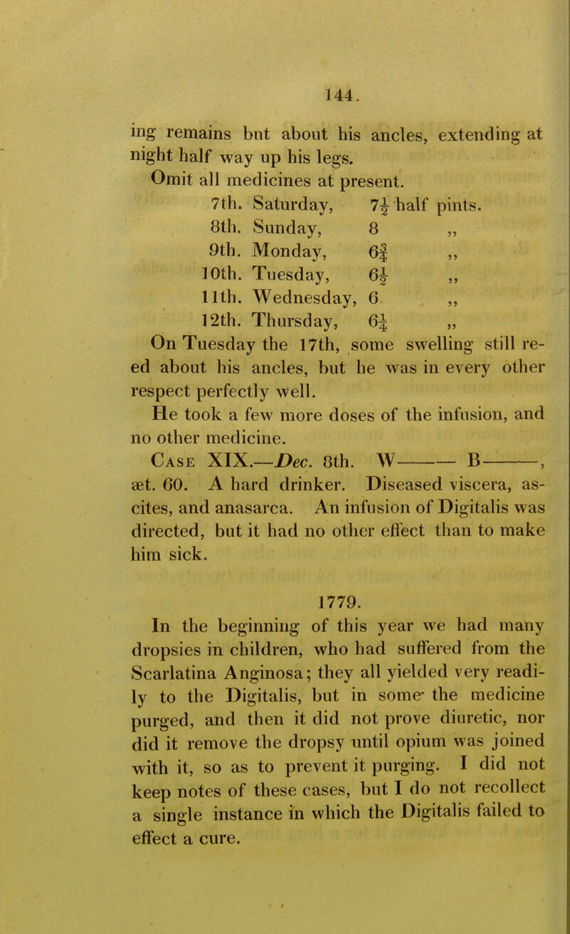 ing remains bnt about his ancles, extending at night half way up his legs. Omit all medicines at present. 7th. Saturday, half pints. 8th. Sunday, 8 9th. Monday, 6i 10th. Tuesday, 6^ „ 11th. Wednesday, 6 „ 12th. Thursday, 6| On Tuesday the 17th, some sweUing still re- ed about his ancles, but he was in every other respect perfectly well. He took a few more doses of the infusion, and no other medicine. Case XIX—Bee. 0th. W B , set. 60. A hard drinker. Diseased viscera, as- cites, and anasarca. An infusion of Digitalis was directed, but it had no other effect than to make him sick. 1779. In the beginning of this year we had many dropsies in children, who had suffered from the Scarlatina Anginosa; they all yielded very readi- ly to the Digitalis, but in some the medicine purged, and then it did not prove diuretic, nor did it remove the dropsy until opium was joined with it, so as to prevent it purging. I did not keep notes of these cases, but I do not recollect a single instance in which the Digitalis failed to effect a cure.