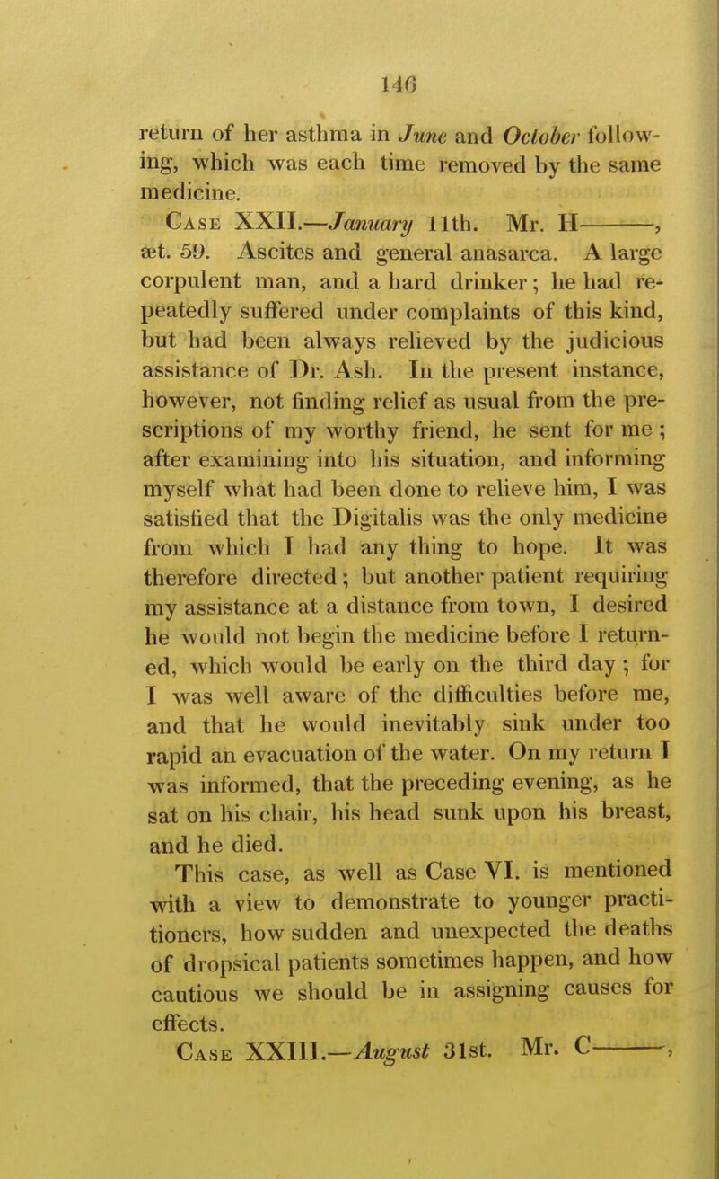 110 return of her asthma in June and October follow- ing, which was each time removed by the same medicine. Case XXll.—January 11th. Mr. H , set. 59. Ascites and general anasarca. A large corpulent man, and a hard drinker; he had re- peatedly suffered under complaints of this kind, but had been always relieved by the judicious assistance of Dr. Ash. In the present instance, however, not finding relief as usual from the pre- scriptions of my worthy friend, he sent for me ; after examining into his situation, and informing myself what had been done to relieve him, I was satisfied that the Digitalis was the only medicine from which I had any thing to hope. It was therefore directed ; but another patient requiring my assistance at a distance from town, I desired he would not begin the medicine before I return- ed, which would be early on the third day ; for I was well aware of the difficulties before me, and that he would inevitably sink under too rapid an evacuation of the water. On my return I was informed, that the preceding evening, as he sat on his chair, his head sunk upon his breast, and he died. This case, as well as Case VI. is mentioned -mth a view to demonstrate to younger practi- tioners, how sudden and unexpected the deaths of dropsical patients sometimes happen, and how cautious we should be in assigning causes for effects. Case XXlll.—August 31st. Mr. C ,