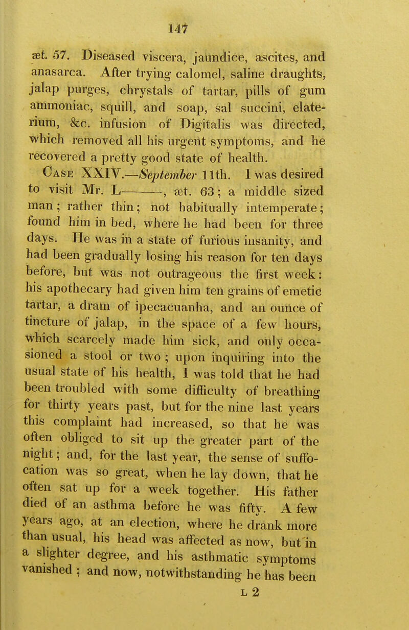 set. 57. Diseased viscera, jaundice, ascites, and anasarca. After trying calomel, saline draughts, jalap purges, chrystals of tartar, pills of gum ammoniac, squill, and soap, sal succini, elate- rium, &c. infusion of Digitalis was directed, which removed all his urgent symptoms, and he recovered a pretty good state of health. Case XXIV.—September llih. I was desired to visit Mr. L , tet. 63; a middle sized man; rather thin; not habitually intemperate; found him in bed, where he had been for three days. He was in a state of furious insanity, and had been gradually losing his reason for ten days before, but was not outrageous the first week: his apothecary had given him ten grains of emetid tartar, a dram of ipecacuanha, and an ounce of tincture of jalap, in the space of a few hours, which scarcely made him sick, and only occa- sioned a stool or two ; upon inquiring into the usual state of his health, I was told that he had been troubled with some difficulty of breathing for thirty years past, but for the nine last years this complamt had increased, so that he was often obliged to sit up the greater part of the night; and, for the last year, the sense of suffo- cation was so great, when he lay down, that he often sat up for a week together. His father died of an asthma before he was fifty. A few years ago, at an election, where he drank more than usual, his head was affected as now, but in a shghter degree, and his asthmatic symptoms vanished ; and now, notwithstanding he has been L 2