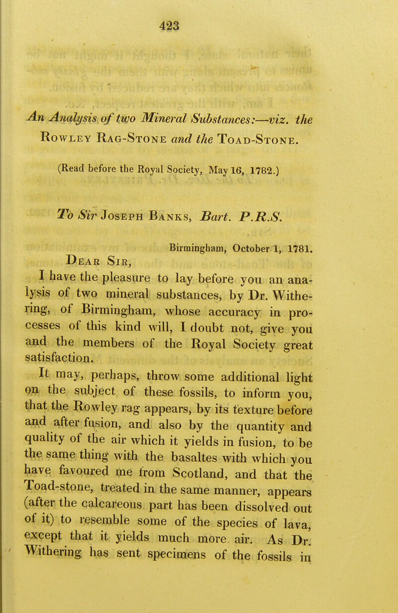 An Analysis of two Mineral Substances:—viz. the Rowley Rag-Stone and the Toad-Stone. (Read before the Royal Society, May 16, 1782.) To/Ser Joseph Banks, Bart. P.R.S. Birmingham, October 1, 1781. Dear Sir, I have the pleasure to lay before you an ana- lysis of two mineral substances, by Dr, Withe- ring, of Birmingham, whose accuracy in pro- cesses of this kind will, I doubt not, give you a^d the members of the Royal Society great satisfaction. It may, perhaps, throw some additional light on the subject of these fossils, to inform you, that the Rowley rag appears, by its texture before and after fusion, and also by the quantity and quality of the air which it yields in fusion, to be the same thing with the basaltes with which you have favoured me from Scotland, and that the Toad-stone, treated in the same manner, appears (after the calcareous part has been dissolved out of it) to resemble some of the species of lava, except that it yields much more air. As Dr. Withering has sent specimens of the fossils in