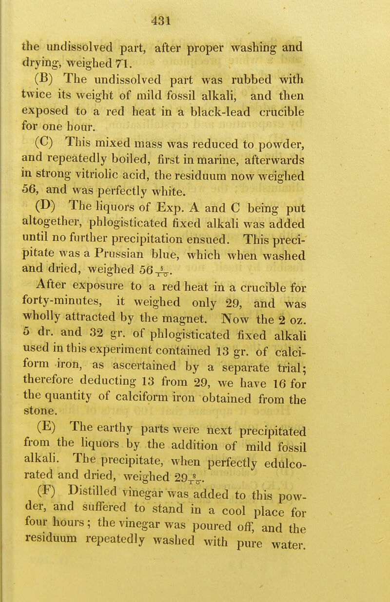 the undissolved part, after proper washing and drying, weighed 71. (B) The undissolved part was rubbed with twice its weight of mild fossil alkali, and then exposed to a red heat in a black-lead crucible for one hour. (C) This mixed mass was reduced to powder, and repeatedly boiled, first in marine, afterwards in strong vitriohc acid, the residuum now weighed 56, and was perfectly white. (D) The liquors of Exp. A and C being put altogether, phlogisticated fixed alkali was added until no further precipitation ensued. This preci- pitate was a Prussian blue, which when washed and dried, weighed 56-j^. After exposure to a red heat in a crucible for forty-minutes, it weighed only 29, and was wholly attracted by the magnet. Now the 2 oz. 5 dr. and 32 gr. of phlogisticated fixed alkali used in this experiment contained 13 gr. of calci- form iron, as ascertained by a separate trial; therefore deducting 13 from 29, we have 16 for the quantity of calciform iron obtained from the stone. (E) The earthy parts were next precipitated from the liquors by the addition of mild fossil alkali. The precipitate, when perfectly edulco- rated and dried, weighed 29-j-V. (F) Distilled vinegar was added to this pow- der, and suffered to stand in a cool place for four hours; the vinegar was poured off, and the residuum repeatedly washed with pure water