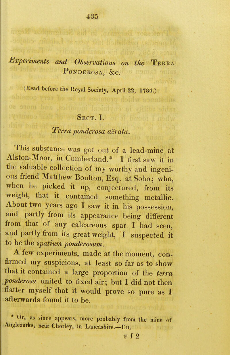 Experiments and Observations on the Terra PONDEROSA, &C. (Read before the Royal Society, April 22, 1784.) Sect. I, Terra ponderosa aerata. This substance was got out of a lead-mine at Alston-Moor, in Cumberland.* I first saw it in the valuable collection of my worthy and ingeni- ous friend Matthew Boulton, Esq. at Soho; who, when he picked it up, conjectured, from its w^eight, that it contained something metallic. About two years ago I saw it in his possession, and partly from its appearance being different from that of any calcareous spar I had seen, and partly from its great weight, I suspected it to be the spatium ponderosum. A few experiments, made at the moment, con- firmed my suspicions, at least so far as to show 1 that it contained a large proportion of the terra iponderosa united to fixed air; but I did not then 1 flatter myself that it would prove so pure as 1 ; afterwards found it to be. * Or, as since appears, more probably from the mine of Anglezarks, near Chorley, in Lancashire.—Ed. F f 2