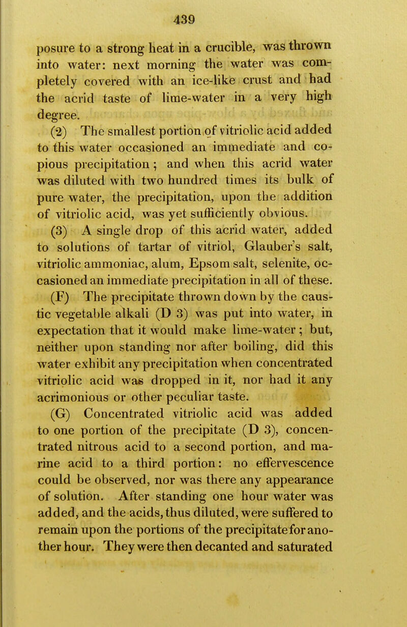 posure to a strong heat in a crucible, was thrown into water: next morning the water was com- pletely covered with an ice-like crust and had the acrid taste of lime-water in a very high degree. (2) The smallest portion of vitriolic acid added to this water occasioned an immediate and co- pious precipitation; and when this acrid water was diluted with two hundred times its bulk of pure water, the precipitation, upon the addition of vitriolic acid, was yet sufficiently obvious. (3) A single drop of this acrid water, added to solutions of tartar of vitriol, Glauber's salt, vitriolic ammoniac, alum, Epsom salt, selenite, oc- casioned an immediate precipitation in all of these. (F) The precipitate thrown down by the caus- tic vegetable alkali (D 3) was put into water, in expectation that it would make lime-water ; but, neither upon standing nor after boiling, did this water exhibit any precipitation when concentrated vitriolic acid was dropped in it, nor had it any acrimonious or other peculiar taste. (G) Concentrated vitriolic acid was added to one portion of the precipitate (D 3), concen- trated nitrous acid to a second portion, and ma- rine acid to a third portion: no effervescence could be observed, nor was there any appearance of solution. After standing one hour water was added, and the acids, thus diluted, were suffered to remain upon the portions of the precipitate for ano- ther hour. They were then decanted and saturated