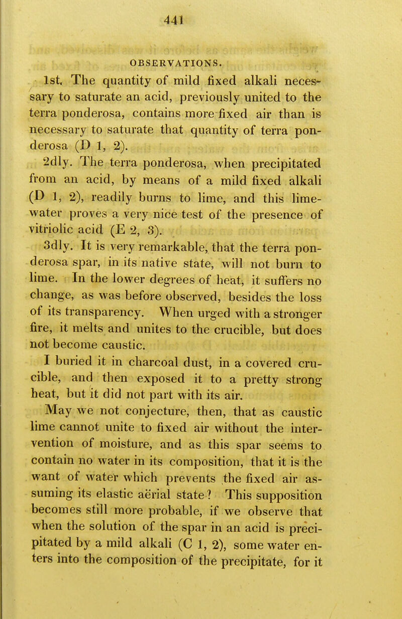 OBSERVATIONS. 1st. The quantity of mild fixed alkali neces- sary to saturate an acid, previously united to the terra ponderosa, contains more fixed air than is necessary to saturate that quantity of terra pon- derosa (D 1, 2). 2dly. The terra ponderosa, when precipitated from an acid, by means of a mild fixed alkali (D 1, 2), readily burns to lime, and this lime- water proves a very nice test of the presence of vitriolic acid (E 2, 3). 3dly. It is very remarkable, that the terra pon- derosa spar, in its native state, will not burn to lime. In the lower degrees of heat, it suffers no change, as was before observed, besides the loss of its transparency. When urged with a stronger fire, it melts and unites to the crucible, but does not become caustic. I buried it in charcoal dust, in a covered cru- cible, and then exposed it to a pretty strong heat, but it did not part with its air. May we not conjecture, then, that as caustic lime cannot unite to fixed air without the inter- vention of moisture, and as this spar seems to contain no water in its composition, that it is the want of water which prevents the fixed air as- suming its elastic aerial state ? This supposition becomes still more probable, if we observe that when the solution of the spar in an acid is preci- pitated by a mild alkali (C 1, 2), some water en- ters into the composition of the precipitate, for it