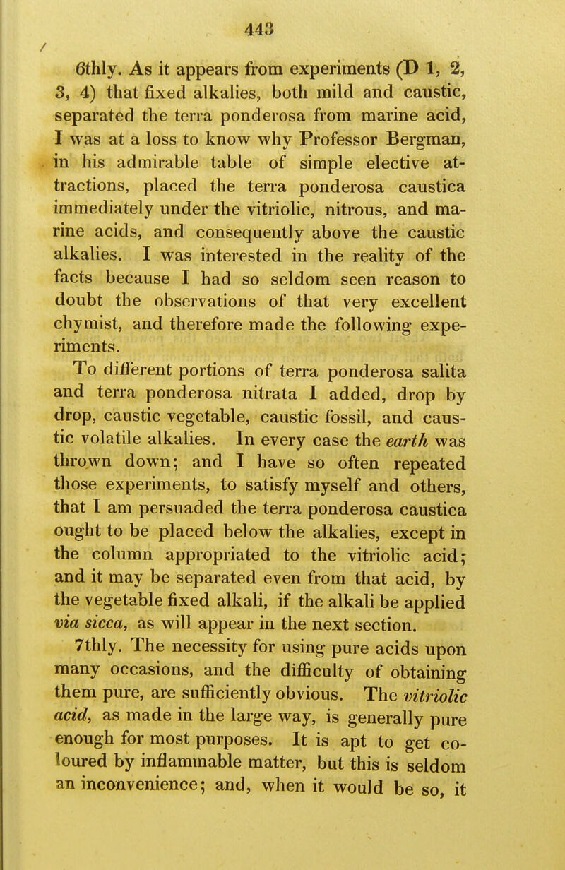 6thly. As it appears from experiments (D 1, 2, 3, 4) that fixed alkalies, both mild and caustic, separated the terra ponderosa from marine acid, I was at a loss to know why Professor Bergman, in his admirable table of simple elective at- tractions, placed the terra ponderosa caustica immediately under the vitriolic, nitrous, and ma- rine acids, and consequently above the caustic alkalies. I was interested in the reality of the facts because I had so seldom seen reason to doubt the observations of that very excellent chymist, and therefore made the following expe- riments. To different portions of terra ponderosa salita and terra ponderosa nitrata I added, drop by drop, caustic vegetable, caustic fossil, and caus- tic volatile alkalies. In every case the earth was thrown down; and I have so often repeated those experiments, to satisfy myself and others, that I am persuaded the terra ponderosa caustica ought to be placed below the alkalies, except in the column appropriated to the vitriolic acid; and it may be separated even from that acid, by the vegetable fixed alkali, if the alkali be applied via sicca, as will appear in the next section. 7thly. The necessity for using pure acids upon many occasions, and the difficulty of obtaining them pure, are sufficiently obvious. The vitriolic acid, as made in the large way, is generally pure enough for most purposes. It is apt to get co- loured by inflammable matter, but this is seldom an inconvenience; and, when it would be so, it