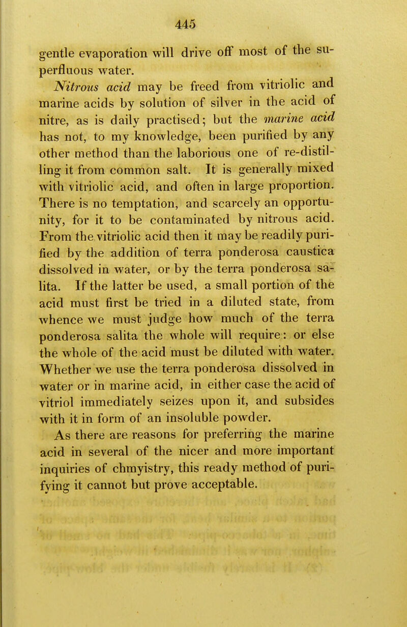 ^ntle evaporation will drive off most of the su- perfluous water. Nitrous acid may be freed from vitriolic and marine acids by solution of silver in the acid of nitre, as is daily practised; but the marine acid has not, to my knowledge, been purified by any other method than the laborious one of re-distil- ling it from common salt. It is generally mixed with vitriolic acid, and often in large proportion. There is no temptation, and scarcely an opportu- nity, for it to be contaminated by nitrous acid. From the vitriolic acid then it may be readily puri- fied by the addition of terra ponderosa caustica dissolved in water, or by the terra ponderosa sa- lita. If the latter be used, a small portion of the acid must first be tried in a diluted state, from whence we must judge how much of the terra ponderosa salita the whole will require : or else the whole of the acid must be diluted with water. Whether we use the terra ponderosa dissolved in water or in marine acid, in either case the acid of vitriol immediately seizes upon it, and subsides with it in form of an insoluble powder. As there are reasons for preferring the marine acid in several of the nicer and more important inquiries of chmyistry, this ready method of puri- fying it cannot but prove acceptable.