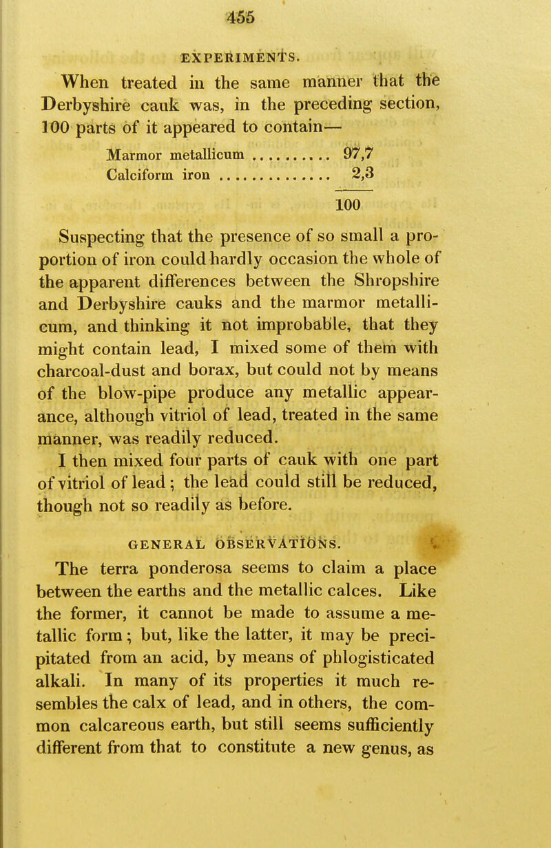 456 EXPERIMENtS. When treated in the same manner that the Derbyshire caiik was, in the preceding section, ] 00 parts of it appeared to contain— Marmor metallicum .......... 97,7 Calciform iron 2,3 100 Suspecting that the presence of so small a pro- portion of iron could hardly occasion the whole of the apparent differences between the Shropshire and Derbyshire cauks and the marmor metalli- cum, and thinking it not improbable, that they might contain lead, I mixed some of them with charcoal-dust and borax, but could not by means of the blow-pipe produce any metallic appear- ance, although vitriol of lead, treated in the same manner, was readily reduced. I then mixed four parts of cauk with one part of vitriol of lead; the lead could still be reduced, though not so readily as before. GENERAL OBSERVATIONS. ife' The terra ponderosa seems to claim a place between the earths and the metallic calces. Like the former, it cannot be made to assume a me- tallic form; but, like the latter, it may be preci- pitated from an acid, by means of phlogisticated alkali. In many of its properties it much re- sembles the calx of lead, and in others, the com- mon calcareous earth, but still seems sufficiently different from that to constitute a new genus, as