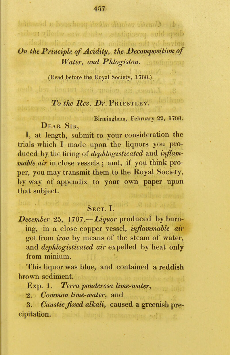 On the Principle of Acidity, this Decomposition of Water, and Phlogiston. (Read before the Royal Society, 1788.) To the Rev. Dr. Priestley. Birmingham, February 22, 1788, Dear Sir, 1. at length, submit to your consideration the trials which I made upon the liquors you pro- duced by the firing of dephlogisticated and inftam- mahle air in close vessels ; and, if you think pro- per, you may transmit them to the Royal Society, by way of appendix to your own paper upon that subject. Sect. I. December 25, 1787.—Liquor produced by burn- ing, in a close copper vessel, inflammable air got from iron by means of the steam of water, and dephlogisticated air expelled by heat only from minium. This liquor was blue, and contained a reddish brown sediment. Exp. 1. Terra ponderosa lime-water, 2. Common lime-water, and 3. Caustic fixed alkali, caused a greenish pre- cipitation.