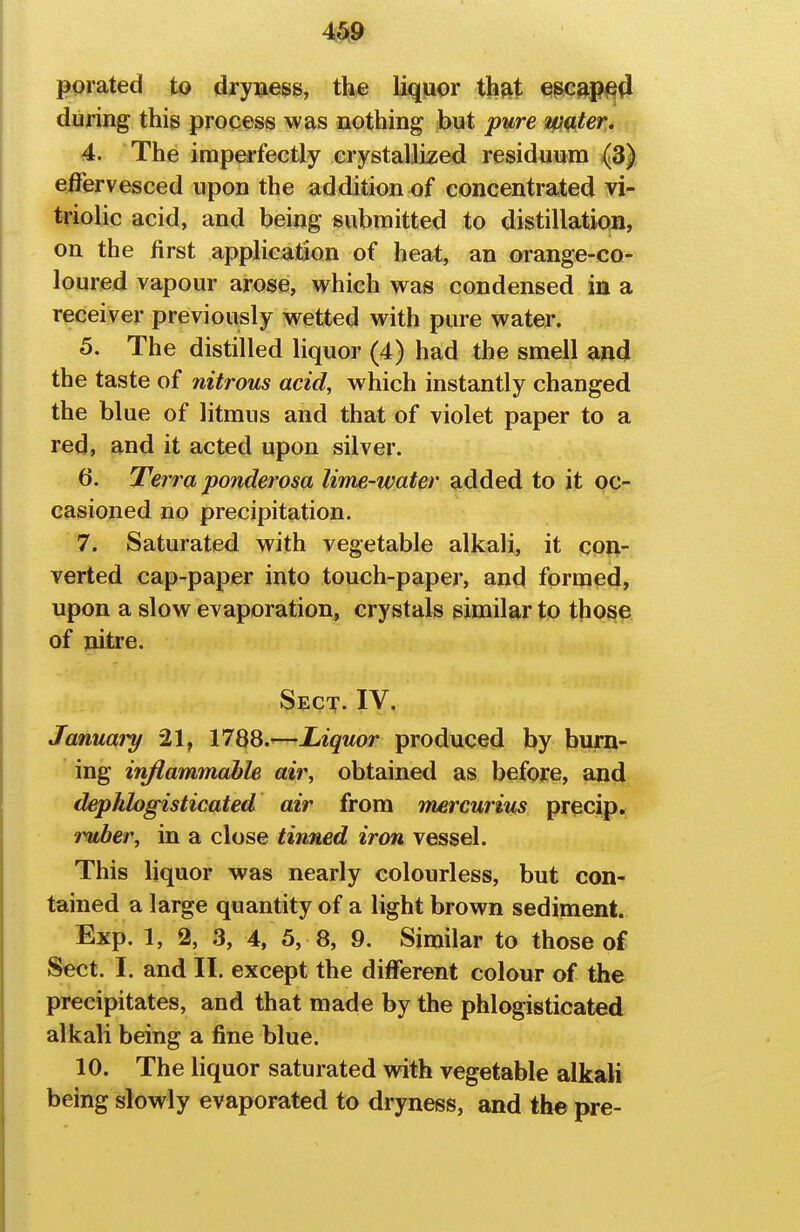 m porated to dryness, the liquor thfit e^c^pi^(i during this process was nothing but pure Winter. 4. The imperfectly crystallized residuum effervesced upon the addition of concentrated vi- triolic acid, and being submitted to distillation, on the first application of heat, an orange-co- loured vapour arose, which was condensed in a receiver previously wetted with pure water. 5. The distilled liquor (4) had the smell and the taste of nitrous acid, which instantly changed the blue of litmus and that of violet paper to a red, and it acted upon silver. 6. Terra ponderosa lime-water added to it oc- casioned no precipitation. 7. Saturated with vegetable alkali, it con- verted cap-paper into touch-paper, and formed, upon a slow evaporation, crystals similar to those of nitre. Sect. IV. Januaiy 21, 1788.—Liquor produced by burn- ing injiammabh air, obtained as before, and dephlogisticated air from mercurius precip. ruber, in a close tinned iron vessel. This liquor was nearly colourless, but con- tained a large quantity of a light brown sediment. Exp. 1, % 3, 4, 5, 8, 9. Similar to those of Sect. I. and II. except the different colour of the precipitates, and that made by the phlogisticated alkali being a fine blue. 10. The liquor saturated with vegetable alkali being slowly evaporated to dryness, and th« pre-