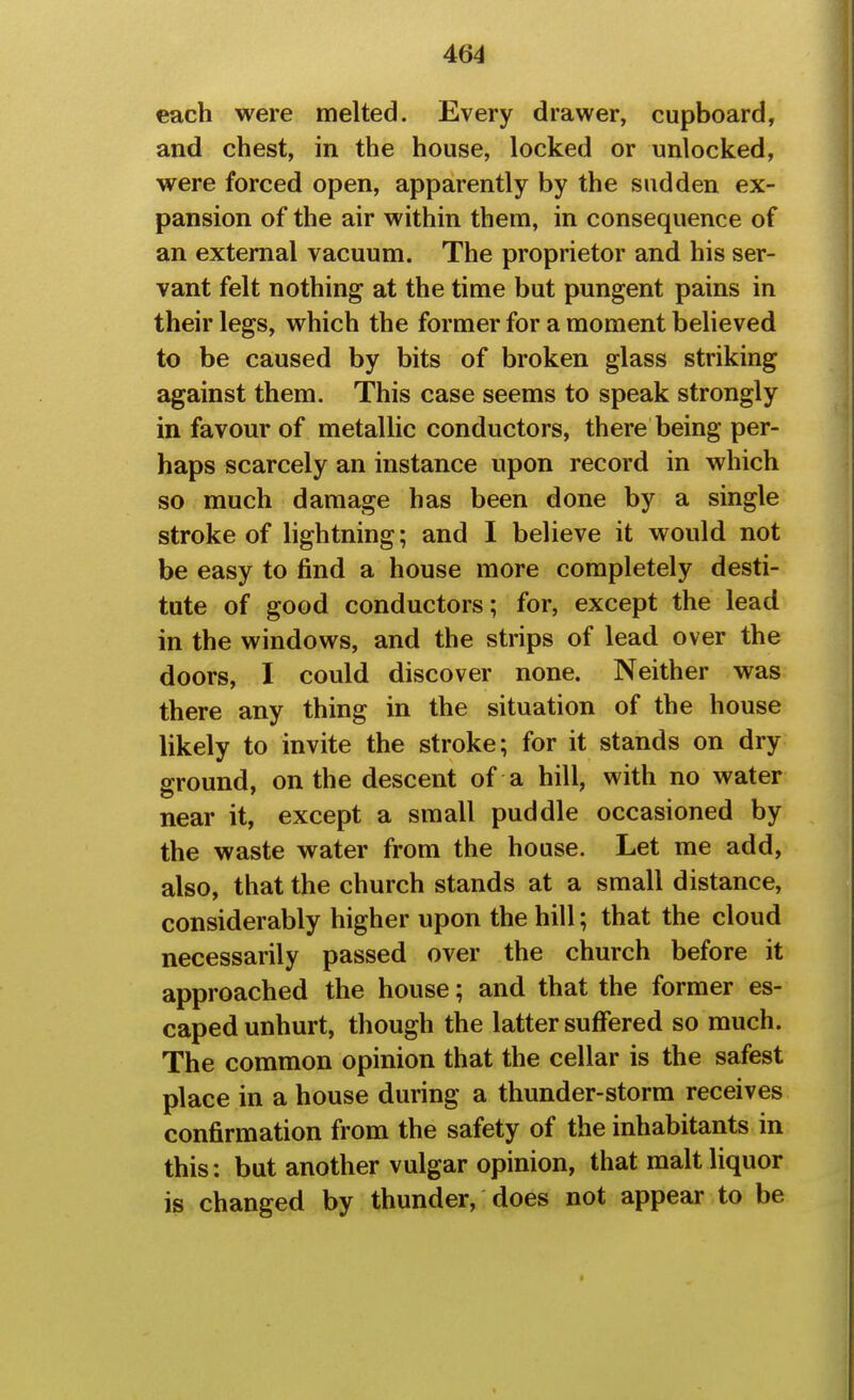 each were melted. Every drawer, cupboard, and chest, in the house, locked or unlocked, were forced open, apparently by the sudden ex- pansion of the air within them, in consequence of an external vacuum. The proprietor and his ser- vant felt nothing at the time but pungent pains in their legs, which the former for a moment believed to be caused by bits of broken glass striking against them. This case seems to speak strongly in favour of metallic conductors, there being per- haps scarcely an instance upon record in which so much damage has been done by a single stroke of lightning; and I believe it would not be easy to find a house more completely desti- tute of good conductors; for, except the lead in the windows, and the strips of lead over the doors, I could discover none. Neither was there any thing in the situation of the house likely to invite the stroke; for it stands on dry sround, on the descent of a hill, with no water near it, except a small puddle occasioned by the waste water from the house. Let me add, also, that the church stands at a small distance, considerably higher upon the hill; that the cloud necessarily passed over the church before it approached the house; and that the former es- caped unhurt, though the latter suffered so much. The common opinion that the cellar is the safest place in a house during a thunder-storm receives confirmation from the safety of the inhabitants in this: but another vulgar opinion, that malt liquor is changed by thunder, does not appear to be