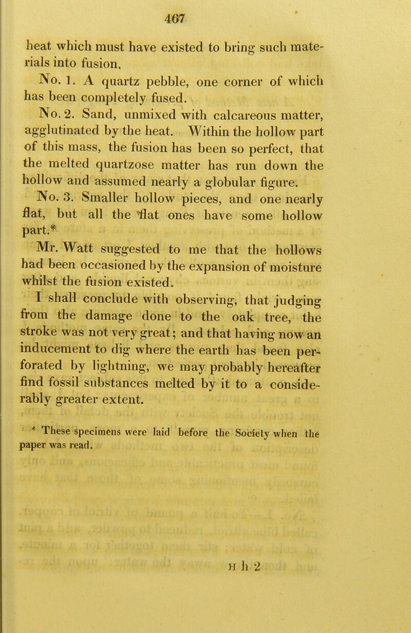 heat which must have existed to bring such mate- rials into fusion. No. 1. A quartz pebble, one corner of which has been completely fused. No. 2. Sand, unmixed with calcareous matter, agglutinated by the heat. Within the hollow part of this mass, the fusion has been so perfect, that the melted quartzose matter has run down the holl ow and assumed nearly a globular figure. No. 3. Smaller hollow pieces, and one nearly flat, but all the '^at ones have some hollow part.* Mr. Watt suggested to me that the hollows had been occasioned by the expansion of moisture whilst the fusion existed. I shall conclude with observing, that judging from the damage done to the oak tree, the stroke was not very great; and that having now an inducement to dig where the earth has been per^ forated by lightning, we may probably hereafter find fossil substances melted by it to a conside- rably greater extent. * These specimens were laid before the Society when the paper was read. H h 2