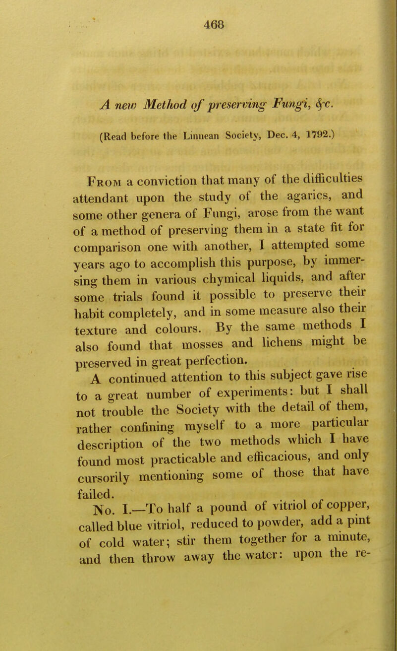 A new Method of preserving Fungi, Sfc. (Read before the Linuean Society, Dec. 4, 1792.) From a conviction that many of the difficulties attendant upon the study of the agarics, and some other genera of Fungi, arose from the want of a method of preserving them in a state fit for comparison one with another, I attempted some years ago to accomplish this purpose, by immer- sing them in various chymical liquids, and after some trials found it possible to preserve then- habit completely, and in some measure also their texture and colours. By the same methods I also found that mosses and lichens might be preserved in great perfection. A continued attention to this subject gave rise to a great number of experiments: but I shall not trouble the Society with the detail of them, rather confining myself to a more particular description of the two methods which I have found most practicable and efficacious, and only cursorily mentioning some of those that have failed. 1^0, I—To half a pound of vitriol of copper, called blue vitriol, reduced to powder, add a pint of cold water; stir them together for a mmute, and then throw away the water: upon the re-