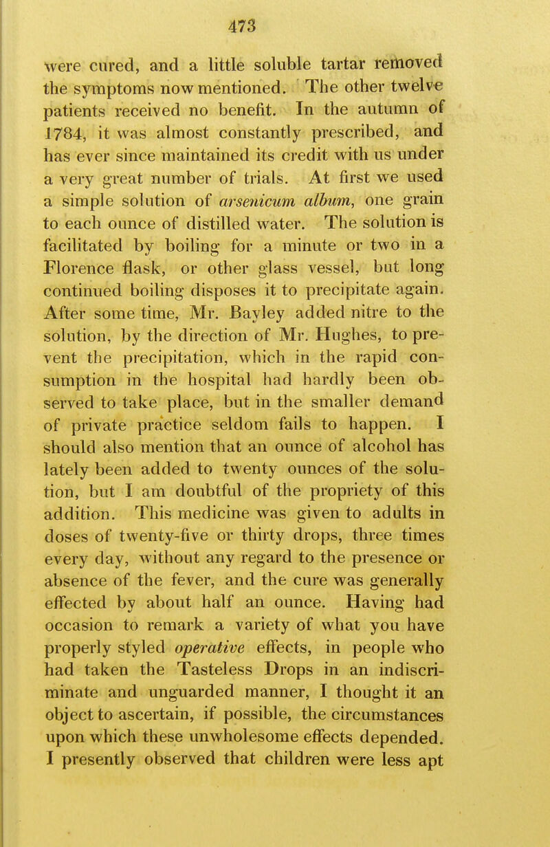 were cured, and a little soluble tartar removed the symptoms now mentioned. The other twelve patients received no benefit. In the autumn of 1784, it was almost constantly prescribed, and has ever since maintained its credit with us under a very great number of trials. At first we used a simple solution of arsenicum album, one grain to each ounce of distilled water. The solution is facilitated by boiling for a minute or two in a Florence flask, or other glass vessel, but long continued boiling disposes it to precipitate again. After some time, Mr. Bay ley added nitre to the solution, by the direction of Mr. Hughes, to pre- vent the precipitation, which in the rapid con- sumption in the hospital had hardly been ob- served to take place, but in the smaller demand of private practice seldom fails to happen. I should also mention that an ounce of alcohol has lately been added to twenty ounces of the solu- tion, but I am doubtful of the propriety of this addition. This medicine was given to adults in doses of twenty-five or thirty drops, three times every day, Avithout any regard to the presence or absence of the fever, and the cure was generally effected by about half an ounce. Having had occasion to remark a variety of what you have properly styled operative effects, in people who had taken the Tasteless Drops in an indiscri- minate and unguarded manner, I thought it an object to ascertain, if possible, the circumstances upon which these unwholesome effects depended. I presently observed that children were less apt