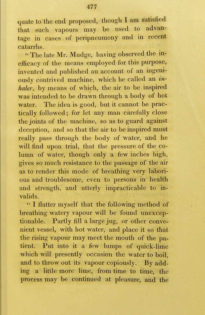 quate to the end proposed, though I am satisfied that such vapours may be used to advan- tage in cases of peripneumony and in recent catarrhs.  The late Mr. Mudge, having observed the in- efficacy of the means employed for this purpose, invented and published an account of an ingeni- ously contrived machine, which he called an in- haler, by means of which, the air to be inspired was intended to be drawn through a body of hot water. The idea is good, but it cannot be prac- tically followed; for let any man carefully close the joints of the machine, so as to guard against deception, and so that the air to be inspired must really pass through the body of water, and he will find upon trial, that the pressure of the co- lumn of water, though only a few inches high, gives so much resistance to the passage of the air as to render this mode of breathing very labori- ous and troublesome, even to persons in health and strength, and utterly impracticable to in- valids. *' I flatter myself that the following method of breathing watery vapour will be found unexcep- tionable. Partly fill a large jug, or other conve- nient vessel, with hot water, and place it so that the rising vapour may meet the mouth of the pa- tient. Put into it a few lumps of quick-lime which will presently occasion the water to boil, and to throw out its vapour copiously. By add- ing a little more lime, from time to time, the process may be continued at pleasure, and the