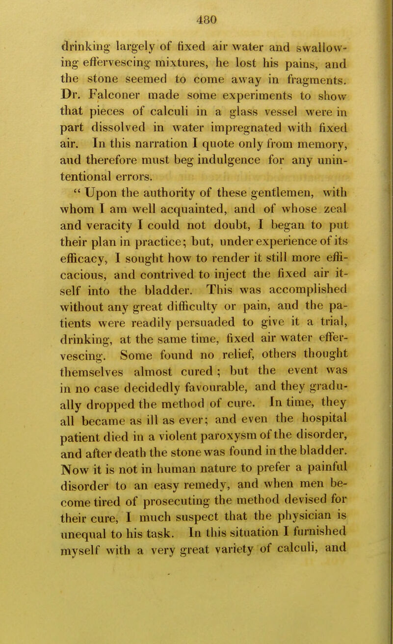 drinking largely of fixed air water and swallow- ing effervescing- mixtures, he lost his pains, and the stone seemed to come away in fragments. Dr. Falconer made some experiments to show that pieces of calculi in a glass vessel v^^ere in part dissolved in water impregnated with fixed air. In this narration I quote only from memory, and therefore must beg indulgence for any unin- tentional errors.  Upon the authority of these gentlemen, with whom I am well acquainted, and of whose zeal and veracity I could not doubt, I began to put their plan in practice; but, under experience of its efficacy, I sought how to render it still more effi- cacious, and contrived to inject the fixed air it- self into the bladder. This was accomplished without any great difficulty or pain, and the pa- tients were readily persuaded to give it a trial, drinking, at the same time, fixed air water effer- vescing. Some found no relief, others thought themselves almost cured; but the event was in no case decidedly favourable, and they gradu- ally dropped the method of cure. In time, they all became as ill as ever; and even the hospital patient died in a violent paroxysm of the disorder, and after death the stone was found in the bladder. Now it is not in human nature to prefer a painful disorder to an easy remedy, and when men be- come tired of prosecuting the method devised for their cure, I much suspect that the physician is unequal to his task. In this situation I furnished myself with a very great variety of calculi, and