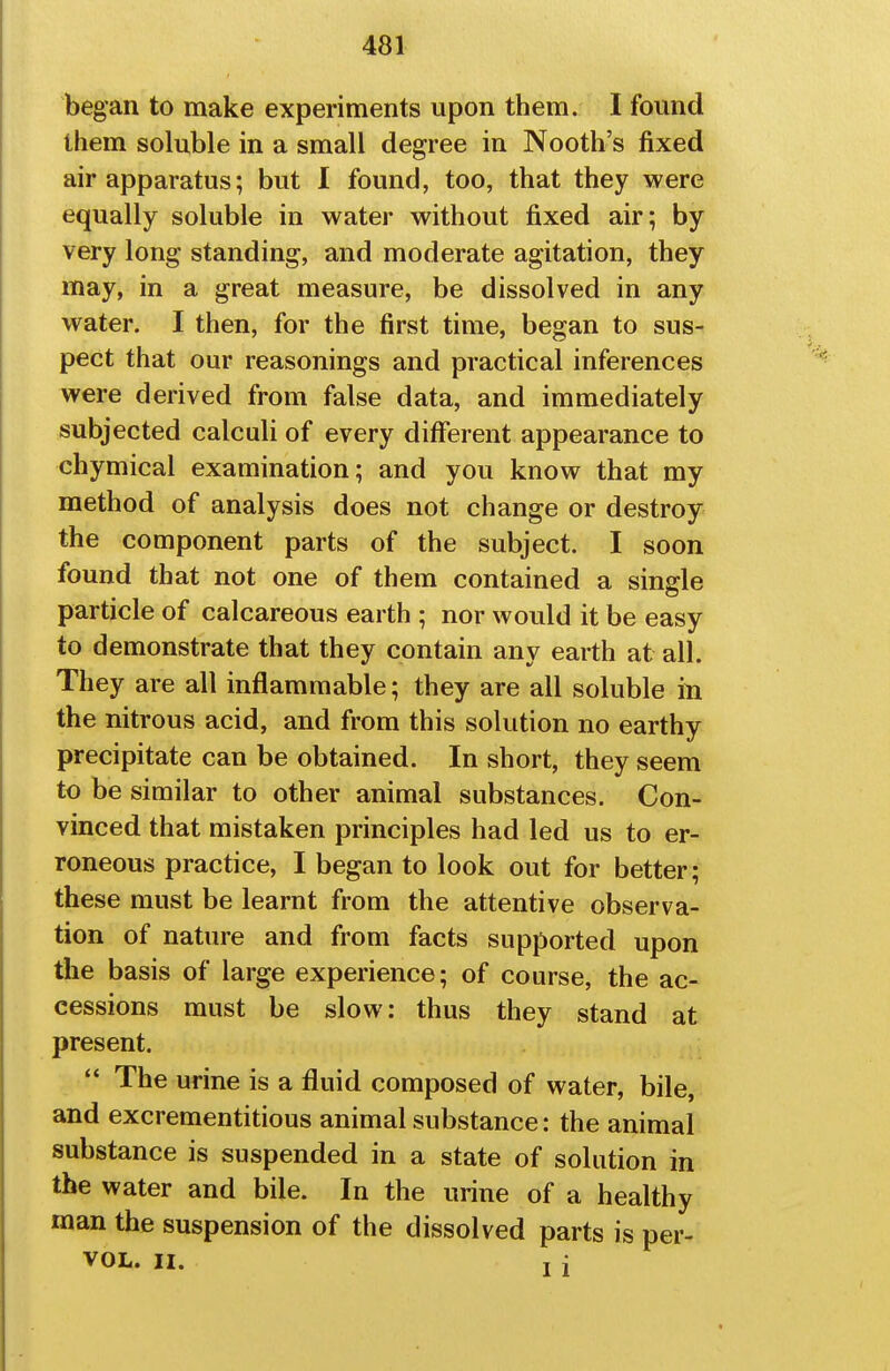 began to make experiments upon them. I found them soluble in a small degree in Nooth's fixed air apparatus; but I found, too, that they were equally soluble in water without fixed air; by very long standing, and moderate agitation, they may, in a great measure, be dissolved in any water, I then, for the first time, began to sus- pect that our reasonings and practical inferences were derived from false data, and immediately subjected calculi of every different appearance to chymical examination; and you know that my method of analysis does not change or destroy the component parts of the subject. I soon found that not one of them contained a single particle of calcareous earth ; nor would it be easy to demonstrate that they contain any earth at all. They are all inflammable; they are all soluble in the nitrous acid, and from this solution no earthy precipitate can be obtained. In short, they seem to be similar to other animal substances. Con- vinced that mistaken principles had led us to er- roneous practice, I began to look out for better; these must be learnt from the attentive observa- tion of nature and from facts supported upon the basis of large experience; of course, the ac- cessions must be slow: thus they stand at present.  The urine is a fluid composed of water, bile, and excrementitious animal substance: the animal substance is suspended in a state of solution in the water and bile. In the urine of a healthy man the suspension of the dissolved parts is per- VOL. II. . i