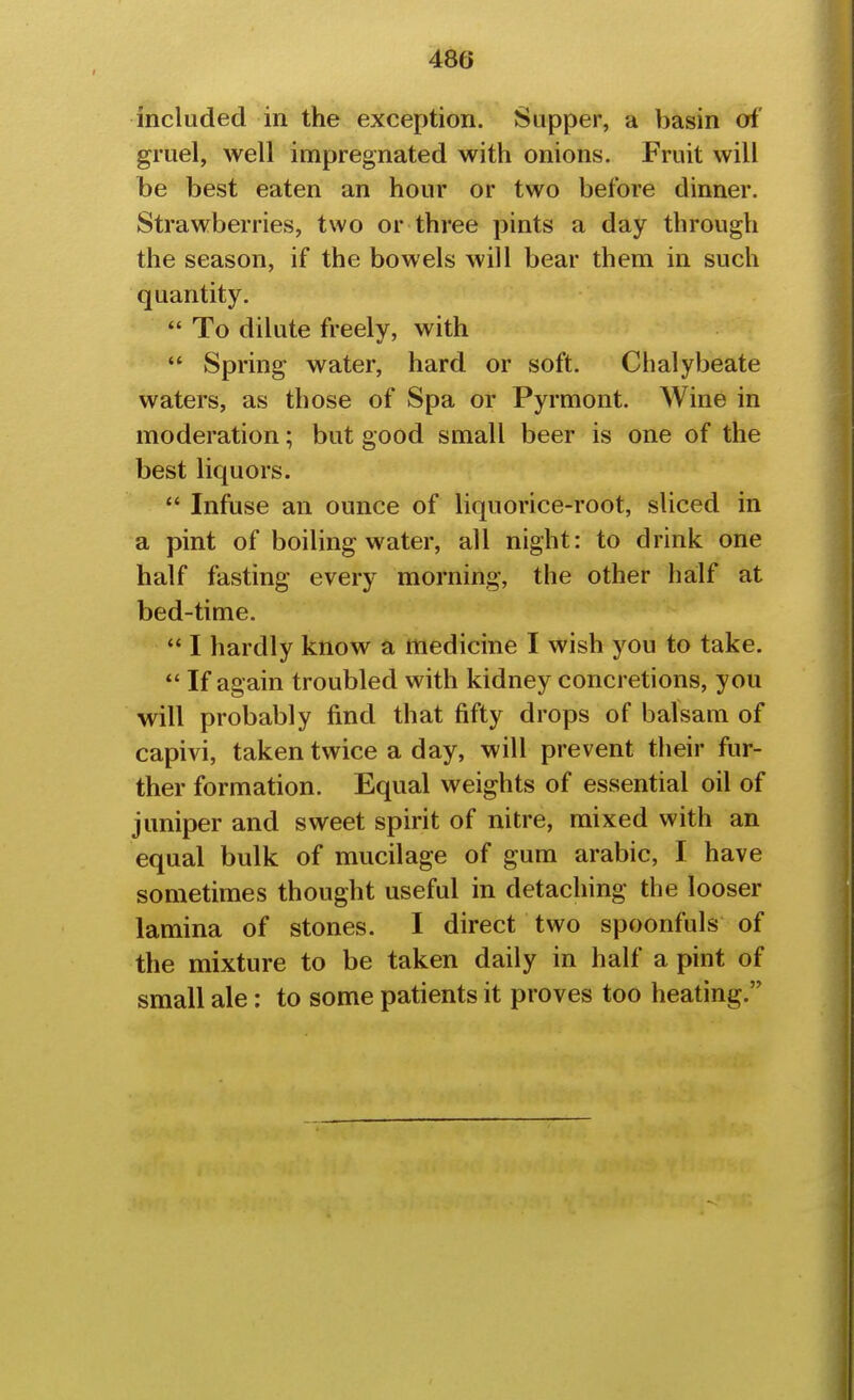 included in the exception. Supper, a basin of gruel, well impregnated with onions. Fruit will be best eaten an hour or two before dinner. Strawberries, two or three pints a day through the season, if the bowels will bear them in such quantity.  To dilute freely, with *' Spring water, hard or soft. Chalybeate waters, as those of Spa or Pyrmont. Wine in moderation; but good small beer is one of the best liquors.  Infuse an ounce of liquorice-root, sliced in a pint of boiling water, all night: to drink one half fasting every morning, the other half at bed-time.  I hardly know a medicine I wish you to take. *' If again troubled with kidney concretions, you will probably find that fifty drops of balsam of capivi, taken twice a day, will prevent their fur- ther formation. Equal weights of essential oil of juniper and sweet spirit of nitre, mixed with an equal bulk of mucilage of gum arabic, I have sometimes thought useful in detaching the looser lamina of stones. I direct two spoonfuls of the mixture to be taken daily in half a pint of small ale: to some patients it proves too heating.