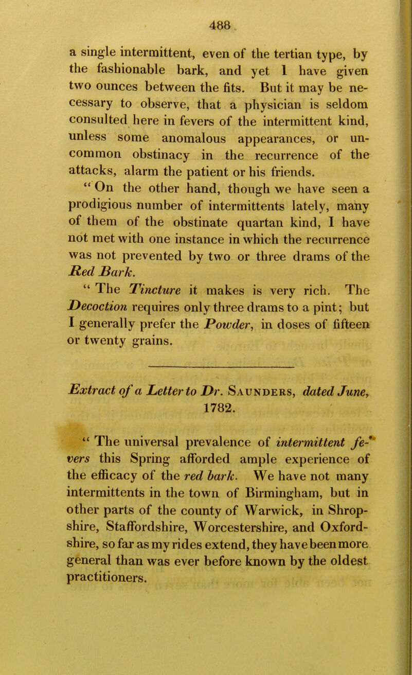 a single intermittent, even of the tertian type, by the fashionable bark, and yet 1 have given two ounces between the fits. But it may be ne- cessary to observe, that a physician is seldom consulted here in fevers of the intermittent kind, unless some anomalous appearances, or un- common obstinacy in the recurrence of the attacks, alarm the patient or his friends.  On the other hand, though we have seen a prodigious number of intermittents lately, many of th em of the obstinate quartan kind, I have not met with one instance in which the recurrence was not prevented by two or three drams of the Red Bark. The Tincture it makes is very rich. The Decoction requires only three drams to a pint; but I generally prefer the Powder, in doses of fifteen or twenty grains. Extract of a Letter to Dr. Saunders, dated JunCr 1782. ' The universal prevalence of intermittent fe-' vers this Spring afforded ample experience of the eflScacy of the red hark. We have not many intermittents in the town of Birmingham, but in other parts of the county of Warwick, in Shrop- shire, Staffordshire, Worcestershire, and Oxford- shire, so far as my rides extend, they have been more general than was ever before known by the oldest practitioners.