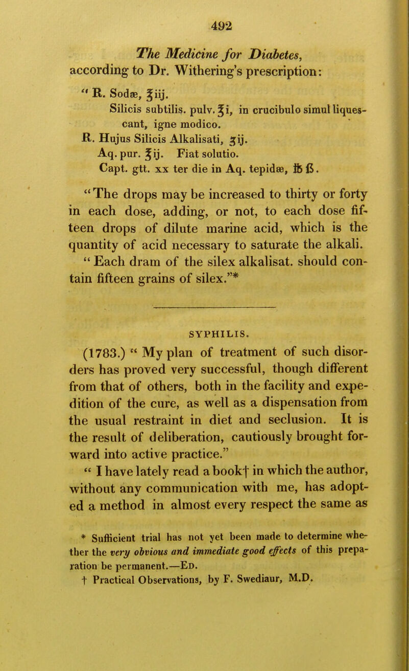 The Medicine for Diabetes, according to Dr. Witherings prescription:  R. Sodse, giij. Silicis subtiii^. pulv. ^i, in crucibulo simul liques- cant, igne modico. R. Hujus Silicis Alkalisati, ^ij. Aq.pur. ^ij. Fiatsolutio. Capt. gtt. XX ter die in Aq. tepidse, fc (5. The drops may be increased to thirty or forty in each dose, adding, or not, to each dose fif- teen drops of dilute marine acid, which is the quantity of acid necessary to saturate the alkali. *' Each dram of the silex alkalisat. should con- tain fifteen grains of silex.* SYPHILIS. (1783.)  My plan of treatment of such disor- ders has proved very successful, though different from that of others, both in the facility and expe- dition of the cure, as well as a dispensation from the usual restraint in diet and seclusion. It is the result of deliberation, cautiously brought for- ward into active practice.  I have lately read a bookf in which the author, without any communication with me, has adopt- ed a method in almost every respect the same as * Sufficient trial has not yet been made to determine whe- ther the very obvious and immediate good ejects of this prepa- ration be permanent.—Ed. t Practical Observations, by F. Swediaur, M.D.