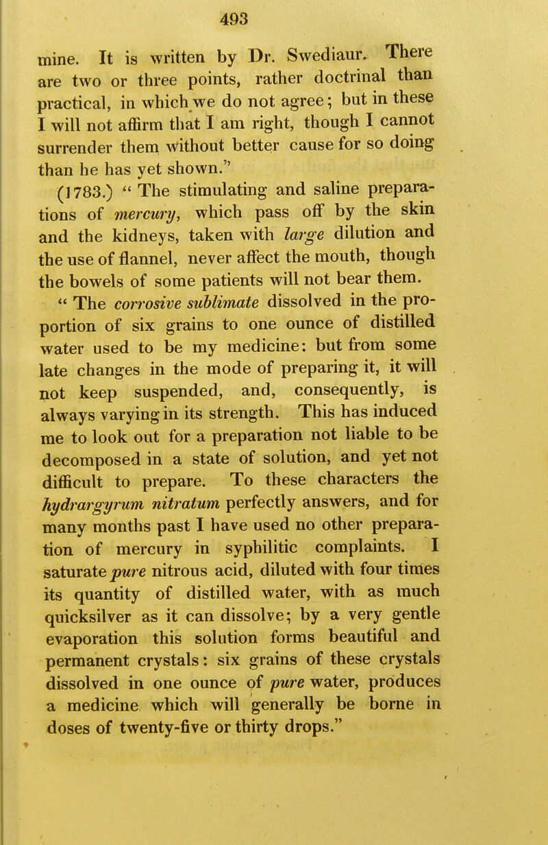 mine. It is written by Dr. Swediaur, There are two or three points, rather doctrinal than practical, in which we do not agree; but in these I will not affirm that I am right, though I cannot surrender thena without better cause for so doing than he has yet shown. (1783.)  The stimulating and saline prepara- tions of mercury, which pass off by the skin and the kidneys, taken with large dilution and the use of flannel, never affect the mouth, though the bowels of some patients will not bear them.  The corrosive sublimate dissolved in the pro- portion of six grains to one ounce of distilled water used to be my medicine: but from some late changes in the mode of preparing it, it will not keep suspended, and, consequently, is always varying in its strength. This has induced me to look out for a preparation not liable to be decomposed in a state of solution, and yet not difficult to prepare. To these characters the hydrargyrum nitratum perfectly answers, and for many months past I have used no other prepara- tion of mercury in syphilitic complaints. I saturate pure nitrous acid, diluted with four times its quantity of distilled water, with as much quicksilver as it can dissolve; by a very gentle evaporation this solution forms beautiful and permanent crystals: six grains of these crystals dissolved in one ounce of pure water, produces a medicine which will generally be borne in doses of twenty-five or thirty drops.