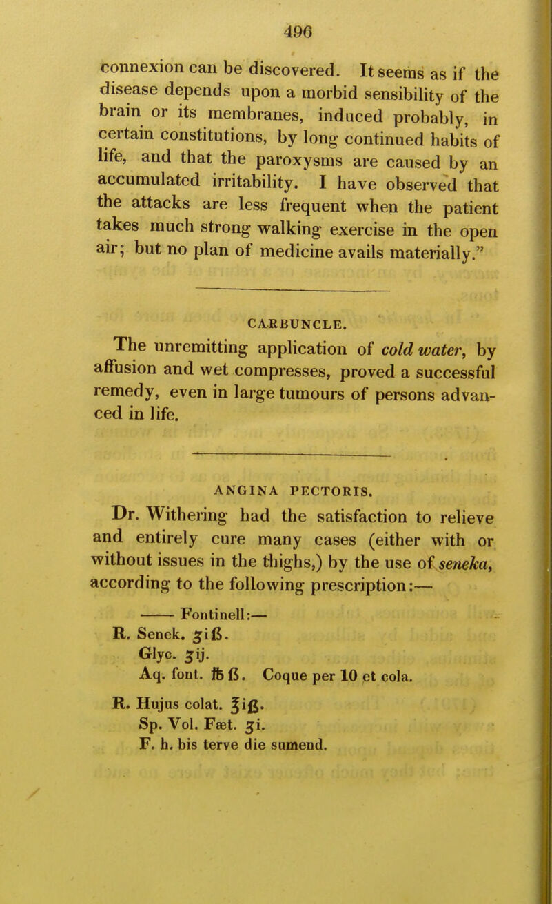 connexion can be discovered. It seems as if the disease depends upon a morbid sensibility of the brain or its membranes, induced probably, in certain constitutions, by long continued habits of life, and that the paroxysms are caused by an accumulated irritability. I have observed that the attacks are less frequent when the patient takes much strong walking exercise in the open air; but no plan of medicine avails materially. CARBUNCLE. The unremitting application of cold water, by affusion and wet compresses, proved a successful remedy, even in large tumours of persons advan- ced in life. ANGINA PECTORIS. Dr. Withering had the satisfaction to relieve and entirely cure many cases (either with or without issues in the thighs,) by the use oi seneka, according to the following prescription:— Fontinell:— R. Senek. ^ifi. Glyc. Aq. font. fee. Coque per 10 et cola. R. Hujus colat. f ifi. Sp. Vol. Fast. 5i. F. h. bis terve die sumend.