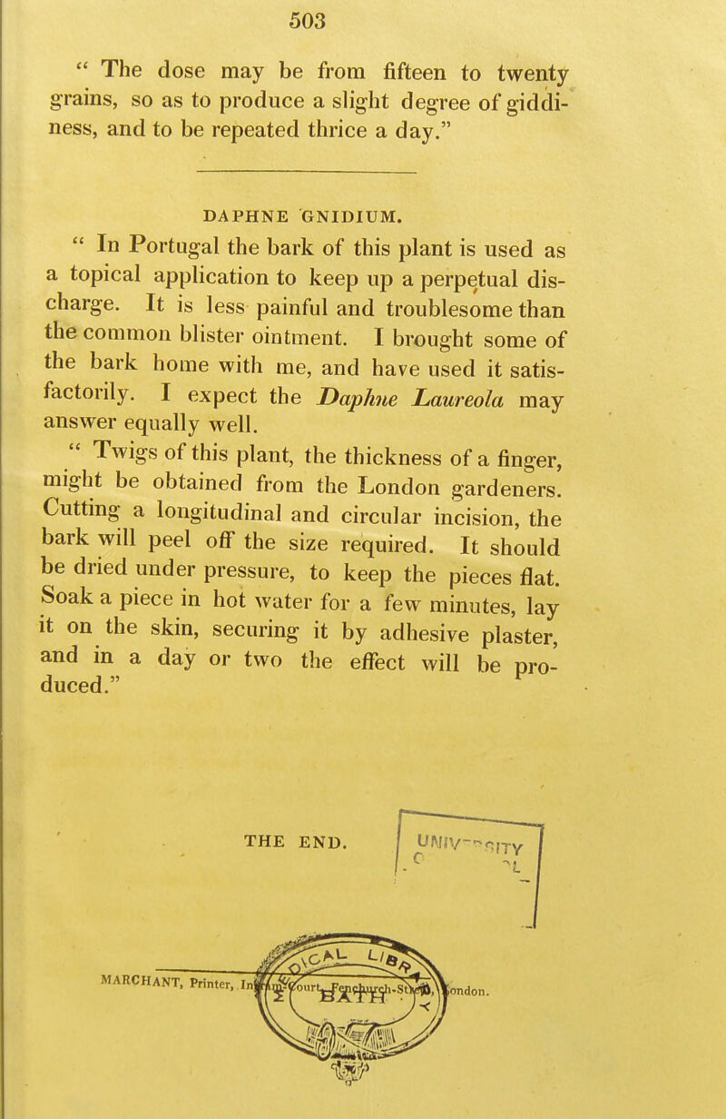  The dose may be from fifteen to twenty grains, so as to produce a slight degree of giddi- ness, and to be repeated thrice a day. DAPHNE GNIDIUM.  In Portugal the bark of this plant is used as a topical application to keep up a perpetual dis- charge. It is less painful and troublesome than the common blister ointment. I brought some of the bark home with me, and have used it satis- factorily. I expect the Daphne Laureola may answer equally well.  Twigs of this plant, the thickness of a finger, might be obtained from the London gardeners. Cutting a longitudinal and circular incision, the bark will peel oflf the size required. It should be dried under pressure, to keep the pieces flat. Soak a piece in hot water for a few minutes, lay it on the skin, securing it by adhesive plaster, and in a day or two the eflfect will be pro- duced. ^