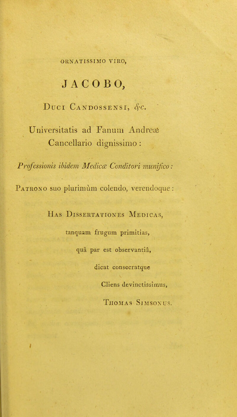 ORNATISSIMO VIRO, J A C O B O, Duci Candossensi, ^-c. Universitatis ad Fanum Andreifi Cancellario dio-nissimo: Prqf 'essio?iis ibidem Medicce Conditoii munifico: Patrono SLio plurimum colendo, verendoque Has Dissertationes Medicas, tanquam frugum primitias, qua par est observantia, dicat consecratquc Cliens devinctissimus, Thomas Sjmsoxus. I