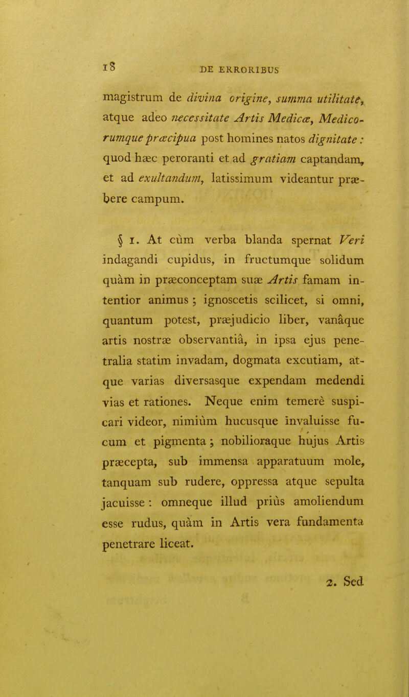 magistrum de divina origine, summa utilitate, atque adeo 7iecessitate Artis Medica, Medico- rumque prcecipua post homines natos dignitate: quod haec peroranti et ad gratiam captandam, et ad exultanduni^ latissimum videantur prae- tere campum. § I. At cum verba blanda spernat Veri indagandi cupidus, in fructumque solidum quam in praeconceptam suae Artis famam in- tentior animus; ignoscetis scilicet, si omni, quantum potest, praejudicio liber, vanaque artis nostrae observantia, in ipsa ejus pene- tralia statim invadam, dogmata excutiam, at- que varias diversasque expendam medendi vias et rationes. Neque enim temere suspi- cari videor, nimium hucusque invaluisse fu- cum et pigmenta; nobilioraque hujus Artis praecepta, sub immensa apparatuum mole, tanquam sub rudere, oppressa atque sepulta jacuisse: omneque illud priiis amoliendum esse rudus, quam in Artis vera fundamenta penetrare liceat. 2. Sed