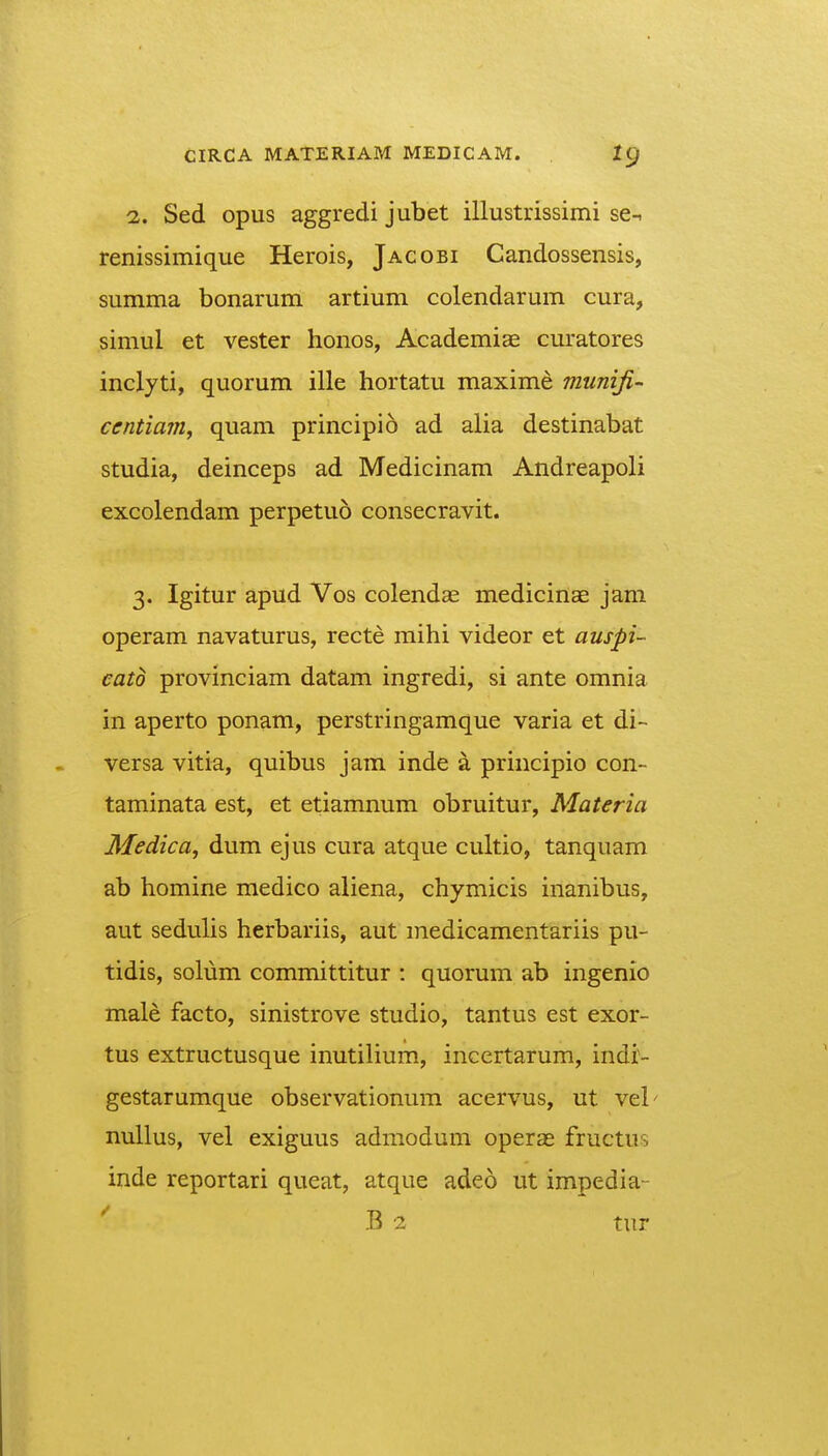 1. Sed opus aggredi jubet illustrissimi se-, renissimique Herois, Jacobi Candossensis, summa bonarum artium colendarum cura, simul et vester honos, Academise curatores inclyti, quorum ille hortatu maxime munifi- ccntia7n, quam principio ad alia destinabat studia, deinceps ad Medicinam Andreapoli excolendam perpetuo consecravit. 3. Igitur apud Vos colendse medicinae jam operam navaturus, recte mihi videor et auspi- catd provinciam datam ingredi, si ante omnia in aperto ponam, perstringamque varia et di- versa vitia, quibus jam inde a principio con- taminata est, et etiamnum obruitur, Materia Medica, dum ejus cura atque cultio, tanquam ab homine medico aliena, chymicis inanibus, aut seduUs herbariis, aut medicamentariis pu- tidis, solum committitur : quorum ab ingenio male facto, sinistrove studio, tantus est exor- tus extructusque inutilium, incertarum, indi'- gestarumque observationum acervus, ut vel' nullus, vel exiguus admodum operEE fructus inde reportari queat, atque adeo ut impedia-