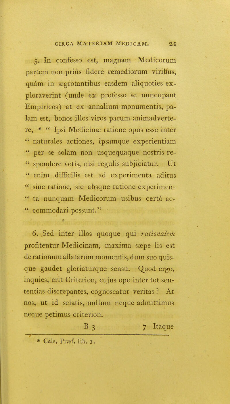 5. In confesso est, magnam Medicorum partem non prius fidere remediorum viribus, quam in aegrotantibus easdem aliquoties ex- ploraverint (unde ex professo se nuncupant Empiricos) at ex annalium monumentis, pa- lam est, bonos illos viros parum animadverte- re, *  Ipsi Medicinae ratione opus esse inter naturales actiones, ipsamque experientiam per se solam non usquequaque nostris re-  spondere votis, nisi regulis subjiciatur. Ut  enim difEcilis est ad experimenta aditus  sine ratione, sic absque ratione experimen-  ta nunquam Medicorum usibus certo ac-  commodari possunt. ' 6. .Sed inter illos quoque qui raiionalem profitentur Medicinam, maxima saepe lis est derationumallatarum momentis, dum suo quis- que gaudet gloriaturque sensu. Quod ergo, inquies, erit Criterion, cujus ope inter tot sen- tentias discrepantes, cognoscatur veritas ? At nos, ut id sciatis, nullum neque admittimus neque petimus criterion. B 3 7 Itaque * Ccls. Preef, lib. i.