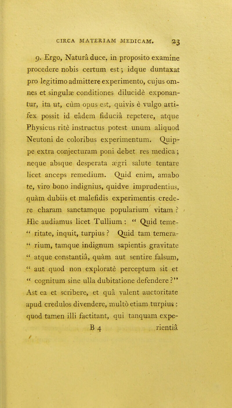 9. Ergo, Natura duce, in proposito examine procedere nobis certum est; idque duntaxat pro legitimo admittere experimento, cujus om- nes et singulae conditiones dilucide exponan- tur, ita ut, cum opus est, quivis e vulgo arti- fex possit id eadem fiducia repetere, atque Physicus rite instructus potest unum aliquod Neutoni de coloribus experimentum. Quip- pe extra conjecturam poni debet res raedica; neque absque desperata aegri salute tentare licet anceps remedium. Quid enim, amabo te, viro bono indignius, quidve imprudentius, quam dubiis et malefidis experimentis crede- re charam sanctamque popularium vitam ? Hic audiamus licet TuUium :  Quid teme- ritate, inquit, turpius ? Quid tam temera-  rium, tamque indignum sapientis gravitate  atque constantia, quam aut sentire falsum, aut quod non explorate perceptum sit et cognitum sine uUa dubitatione defendere ?'* Ast ea et scribere, et qua valent auctoritate apud credulos divendere, multo etiam turpius : quod tamen illi factitant, qui tanquam expe- B 4 rientia