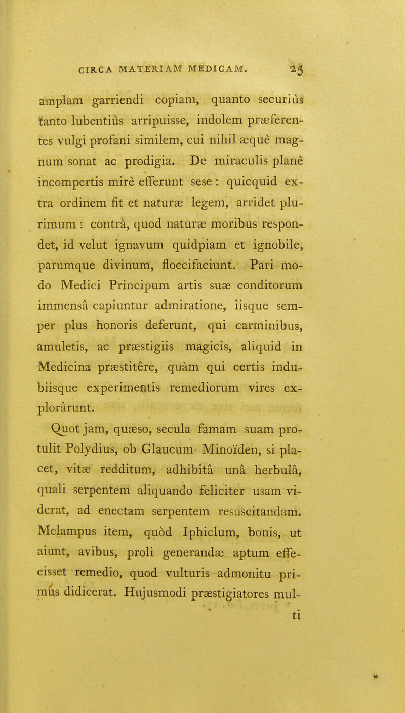 amplam garriendi copiam, quanto securius tanto lubentius arripuisse, indolem praeferen- tes vulgi profani similem, cui nihil aeque mag- num sonat ac prodigia. De miraculis plane incompertis mire efferunt sese : quicquid ex- tra ordinem fit et naturae legem, arridet plu- rimum : contr^, quod naturae moribus respon- det, id velut ignavum quidpiam et ignobile, parumque divinum, floccifaciunt. Pari mo- do Medici Principum artis suae conditorum immensa capiuntur admiratione, iisque sem- per plus honoris deferunt, qui carminibus, amuletis, ac praestigiis magicis, aliquid in Medicina praestitere, quam qui certis indu- biisque experimentis remediorum vires ex- plorarunt. Quot jam, quaeso, secula famam suam pro- tulit Polydius, ob Glaucum Minoiden, si pla- cet, vitEe redditum, adhibita una herbula, quali serpentem aliquando feliciter usam vi- derat, ad enectam serpentem resuscitandam. Melampus item, quod Iphiclum, bonis, ut aiunt, avibus, proli generandae aptum effe- cisset remedio, quod vulturis admonitu pri- mus didicerat. Hujusmodi praestigiatores mul- ti