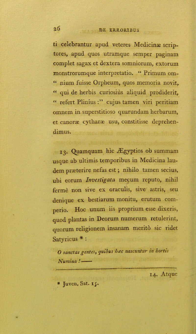 ti celebrantur apud veteres Medicinae scrip- tores, apud quos utramque semper paginam complet sagax et dextera somniorum, extorum monstrorumque interpretatio.  Primum om-  nium fuisse Orpheum, quos memoria novit,.  qui de herbis curiosius aliquid prodiderit,  refert Plinius : cujus tamen viri peritiam omnem in superstitioso quarundam herbarum, et canorae cytharae usu, constitisse deprehen- dimus. 13. Quamquam hic ^gyptios ob summam usque ab ultimis temporibus in Medicina lau- dem praeterire nefas est; nihilo tamen secius, ubi eorum Investigata mecum reputo, nihil ferme non sive ex oraculis, sive astris, seu denique ex bestiarum monitu, erutum com- perio. Hoc unum iis proprium esse dixeris, quod plantas in Deorum numerum retulerint, quorum religionem insanam merito sic ridet Satyricus * : O sanctas genteSt quibus hcec nascuntur in hortis Nuniifia ! • 14. Atque * Juven, Sat. 15.