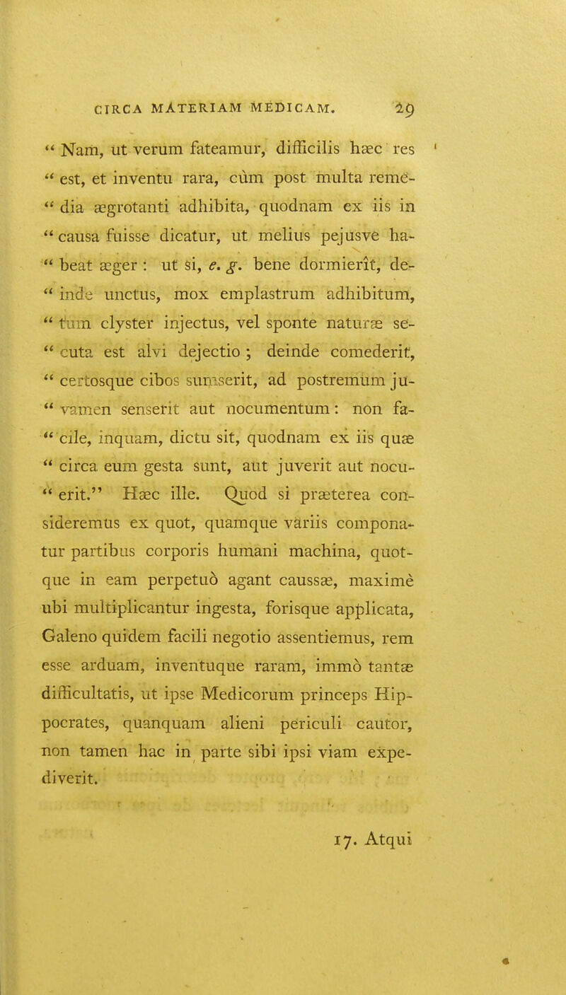  Nam, iit verum fateamur, difficilis haec res  est, et inventu rara, ciim post multa rem^J- dia aegrotanti adhibita, quodnam ex iis in  causa fuisse dicatur, ut melius pejusve ha-  beat aEger : ut si, e. g. bene dormierit, de-  inde unctus, mox emplastrum adhibitum,  tum clyster injectus, vel sponte naturse se-  cuta est alvi dejectio ; deinde comederit,  certosque cibos suniserit, ad postremum ju-  vamen senserit aut nocumentum: non fa-  cile, inquam, dictu sit, quodnam ex iis qua£  circa eum gesta sunt, aut juverit aut nocu- ** erit. Haec ille. Quod si pr^terea con- sideremus ex quot, quamque variis compona- tur partibus corporis humani machina, quot- que in eam perpetuo agant causs^, maxime ubi multiplicantur ingesta, forisque apj)licata, Galeno quidem facili negotio assentiemus, rem esse arduam, inventuque raram, immo tantae difficuhatis, ut ipse Medicorum princeps Hip- pocrates, quanquam alieni periculi cautor, non tamen hac in parte sibi ipsi viam expe- diverit. 17. Atqui