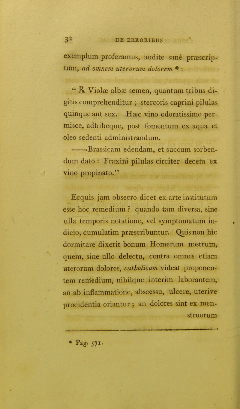 exemplum proferamus, audite sane praescrip- tum, ad omnem uterorum dolorem * :  Violae albse semen, quantum tribus di- gitis comprehenditur ; stercoris caprini pilulas quinque aut sex. Haec vino odoratissimo per- misce, adhibeque, post fomentum ex aqua et oleo sedenti administrandum. -Brassicam edendam, et succum sorben- dum dato : Fraxiili pilulas circiter decem ex vino propinato. Ecquis jam obsecro dicet ex arte institutum esSe hoc remedium ? quando tam diversa, sine ulla temporis notatione, vel symptomatum in- dicio, cumulatim praescribuntur. Quis non hic dormitare dixerit bonum Homerum nostrum, quem, sine uUo delectu, contra omnes etiam uterorum dolores, catbolicum videat proponen- tem rerriedium, nihilque interim laborantem, an ab inflammatione, abscessu, ulcere, uterive procidentia oriantur \ an dolores sint ex men- struorum * Pag. 571.