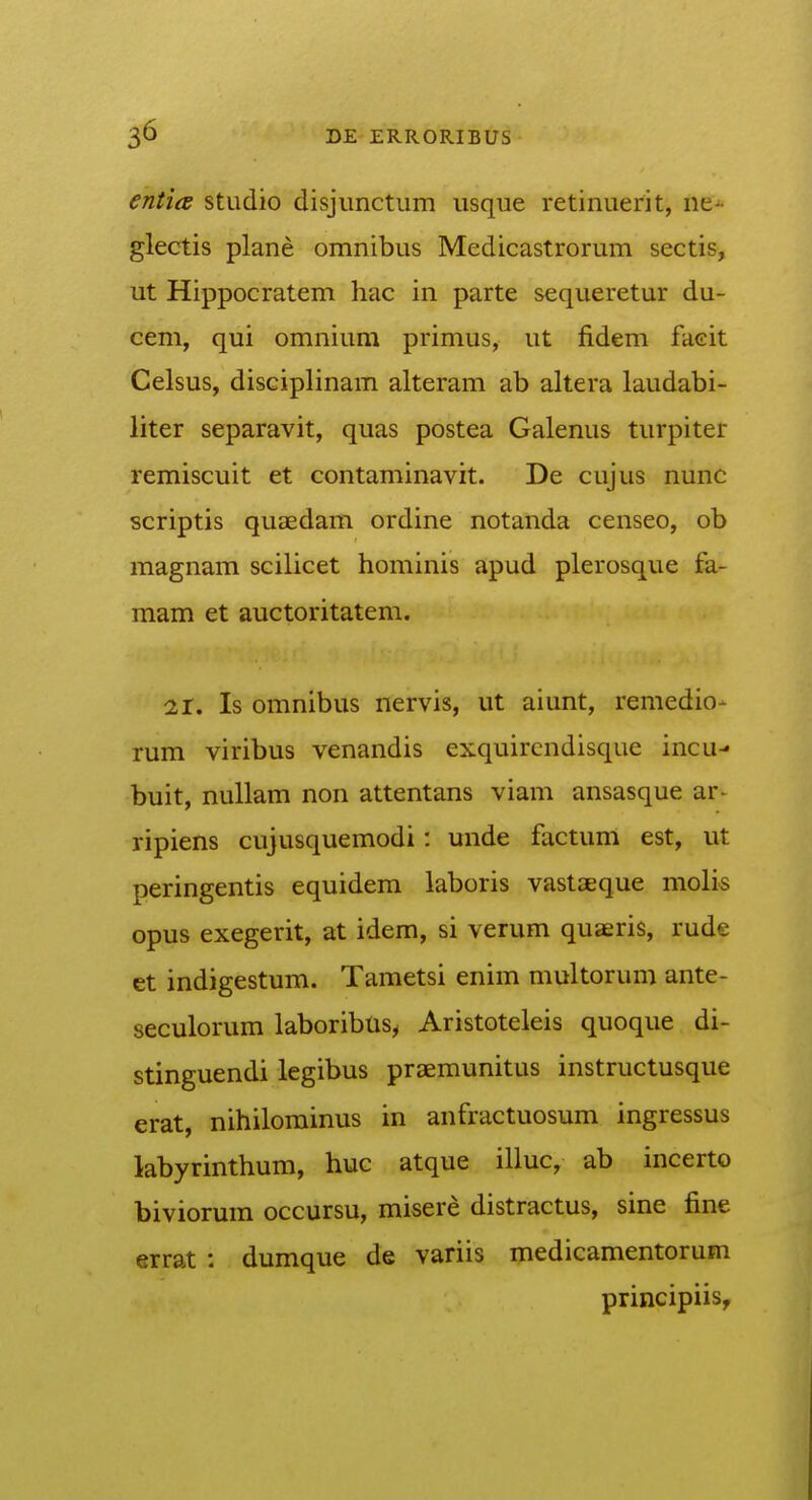 entia studio disjiinctum usque retinuerit, ne^ glectis plane omnibus Medicastrorum sectis, ut Hippocratem hac in parte sequeretur du- cem, qui omnium primus, ut fidem faeit Celsus, disciplinam alteram ab altera laudabi- liter separavit, quas postea Galenus turpiter remiscuit et contaminavit. De cujus nunc scriptis quaedam ordine notanda censeo, ob magnam scilicet hominis apud plerosque fa- mam et auctoritatem. 21. Is omnibus nervis, ut aiunt, remedio- rum viribus venandis cxquircndisque incu- buit, nullam non attentans viam ansasque ar- ripiens cujusquemodi: unde factum est, ut peringentis equidem laboris vastseque moli« opus exegerit, at idem, si verum quaeris, rude et indigestum. Tametsi enim multorum ante- seculorum laboribus^ Aristoteleis quoque di- stinguendi legibus praemunitus instructusque erat, nihilorainus in anfractuosum ingressus labyrinthum, huc atque illuc, ab incerto biviorum occursu, misere distractus, sine fine errat : dumque de variis medicamentorum principiis.